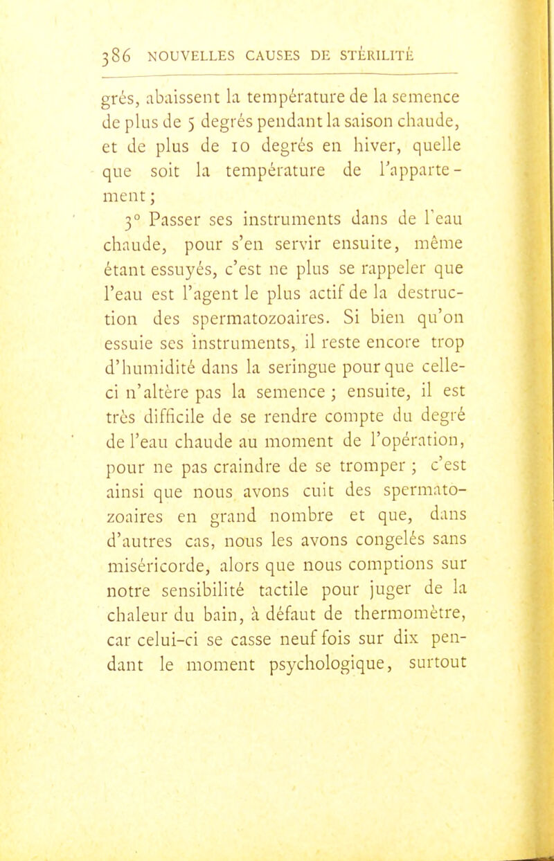 grés, abaissent la température de la semence de plus de 5 degrés pendant la saison chaude, et de plus de 10 degrés en hiver, quelle que soit la température de Tapparte- ment ; 3° Passer ses instruments dans de Teau chaude, pour s'en servir ensuite, même étant essuyés, c'est ne plus se rappeler que l'eau est l'agent le plus actif de la destruc- tion des spermatozoaires. Si bien qu'on essuie ses instruments,, il reste encore trop d'humidité dans la seringue pour que celle- ci n'altère pas la semence ; ensuite, il est très difficile de se rendre compte du degré de l'eau chaude au moment de l'opération, pour ne pas craindre de se tromper ; c'est ainsi que nous avons cuit des spermato- zoaires en grand nombre et que, dans d'autres cas, nous les avons congelés sans miséricorde, alors que nous comptions sur notre sensibilité tactile pour juger de la chaleur du bain, à défaut de thermomètre, car celui-ci se casse neuf fois sur dix pen- dant le moment psychologique, surtout