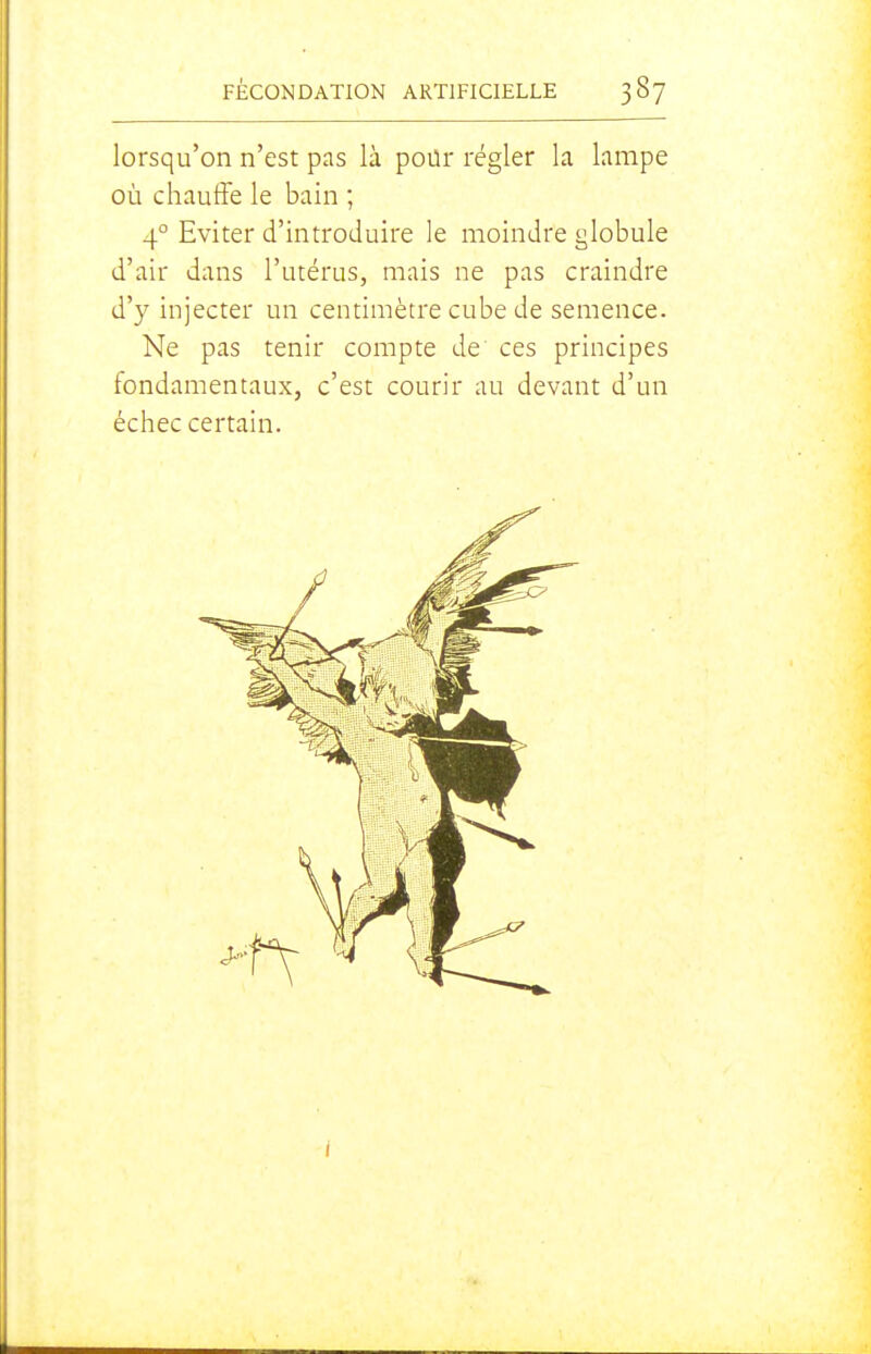 lorsqu'on n'est pas là pour régler la lampe où chauffe le bain ; 4° Eviter d'introduire le moindre globule d'air dans l'utérus, mais ne pas craindre d'y injecter un centimètre cube de semence. Ne pas tenir compte de ces principes fondamentaux, c'est courir au devant d'un échec certain.