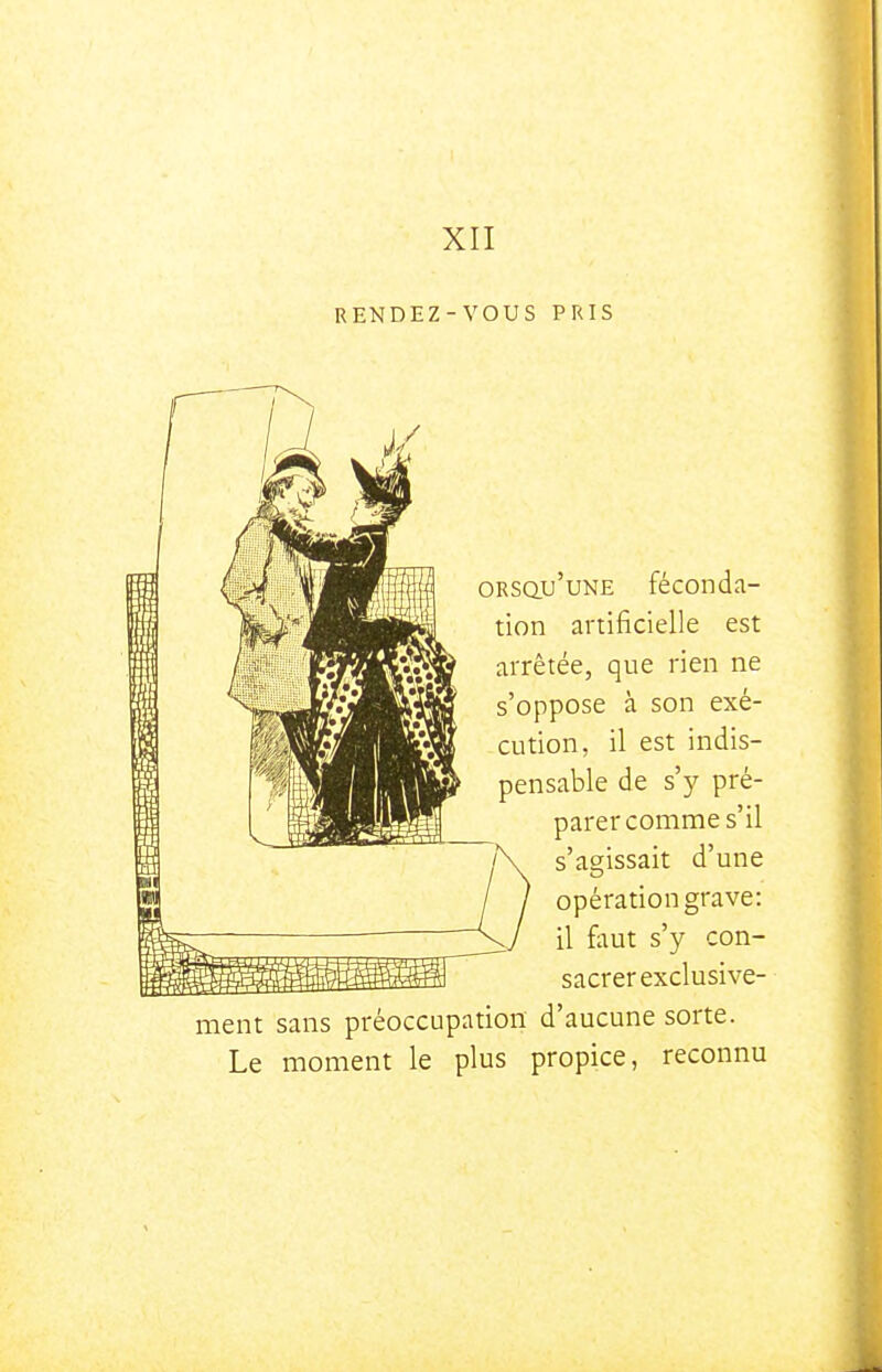 RENDEZ-VOUS PRIS ORsau'uNE féconda- tion artificielle est arrêtée, que rien ne s'oppose à son exé- cution, il est indis- pensable de s')' pré- parer comme s'il s'as;issait d'une opération grave: il faut s'y con- sacrer exclusive- ment sans préoccupation d'aucune sorte. Le moment le plus propice, reconnu