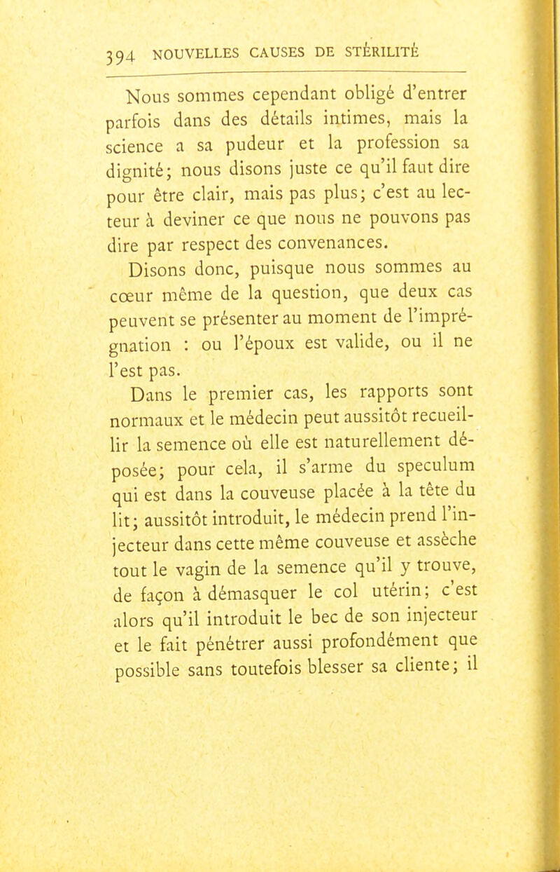 Nous sommes cependant obligé d'entrer parfois dans des détails intimes, mais la science a sa pudeur et la profession sa dignité; nous disons juste ce qu'il faut dire pour être clair, mais pas plus; c'est au lec- teur à deviner ce que nous ne pouvons pas dire par respect des convenances. Disons donc, puisque nous sommes au cœur même de la question, que deux cas peuvent se présenter au moment de l'impré- gnation : ou l'époux est valide, ou il ne l'est pas. Dans le premier cas, les rapports sont normaux et le médecin peut aussitôt recueil- lir la semence où elle est naturellement dé- posée; pour cela, il s'arme du spéculum qui est dans la couveuse placée à la tête du lit; aussitôt introduit, le médecin prend l'in- jecteur dans cette même couveuse et assèche tout le vagin de la semence qu'il y trouve, de façon à démasquer le col utérin; c'est alors qu'il introduit le bec de son injecteur et le fait pénétrer aussi profondément que possible sans toutefois blesser sa cliente; il