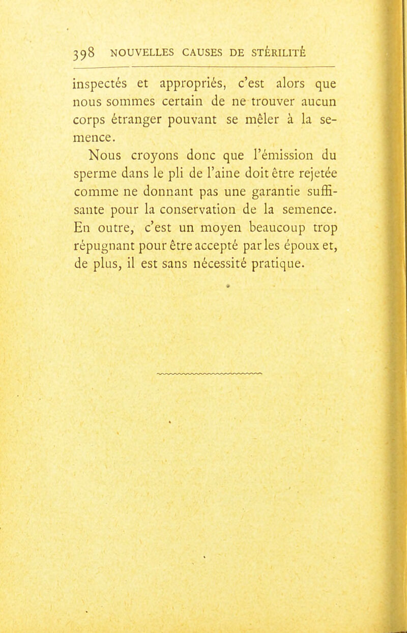 inspectés et appropriés, c'est alors que nous sommes certain de ne trouver aucun corps étranger pouvant se mêler à la se- mence. Nous croyons donc que l'émission du sperme dans le pli de l'aine doit être rejetée comme ne donnant pas une garantie suffi- sante pour la conservation de la semence. En outre, c'est un moyen beaucoup trop répugnant pour être accepté parles époux et, de plus, il est sans nécessité pratique.