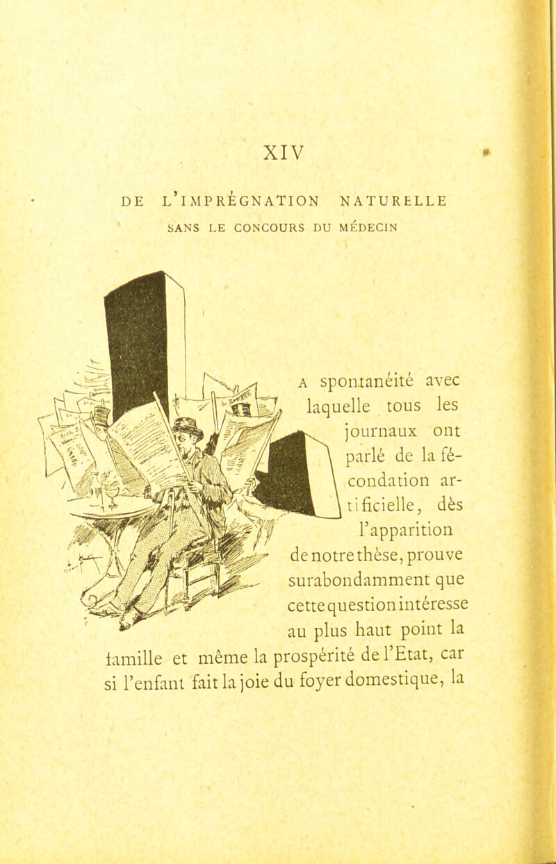 XIV DE l'imprégnation NATURELLE SANS LE CONCOURS DU MÉDECIN A spontanéité avec laquelle tous les journaux ont parlé de la fé- condation ar- tificielle, dès l'apparition de notre thèse, prouve surabondamment que cette question intéresse au plus haut point la famille et même la prospérité de l'Etat, car si l'enfani fait la joie du foyer domestique, la