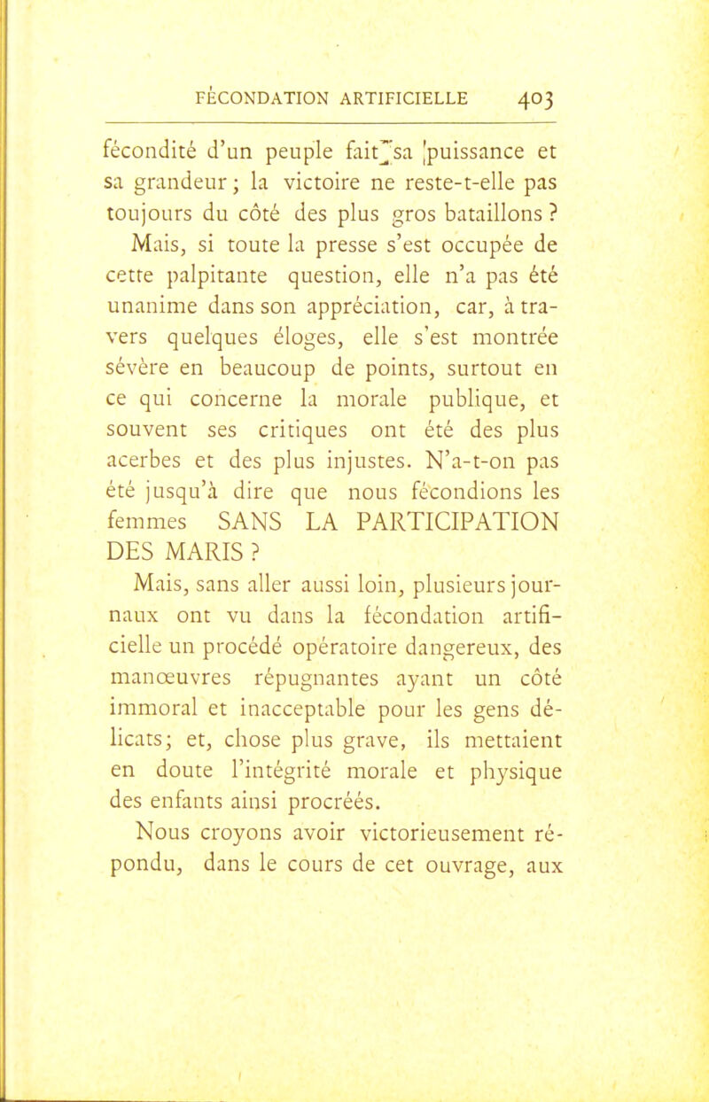 fécondité d'un peuple fait^sa ^puissance et sa grandeur ; la victoire ne reste-t-elle pas toujours du côté des plus gros bataillons ? Mais, si toute la presse s'est occupée de cette palpitante question, elle n'a pas été unanime dans son appréciation, car, à tra- vers quelques éloges, elle s'est montrée sévère en beaucoup de points, surtout en ce qui concerne la morale publique, et souvent ses critiques ont été des plus acerbes et des plus injustes. N'a-t-on pas été jusqu'à dire que nous fécondions les femmes SANS LA PARTICIPATION DES MARIS ? Mais, sans aller aussi loin, plusieurs jour- naux ont vu dans la fécondation artifi- cielle un procédé opératoire dangereux, des manœuvres répugnantes ayant un côté immoral et inacceptable pour les gens dé- licats; et, chose plus grave, ils mettaient en doute l'intégrité morale et physique des enfants ainsi procréés. Nous croyons avoir victorieusement ré- pondu, dans le cours de cet ouvrage, aux