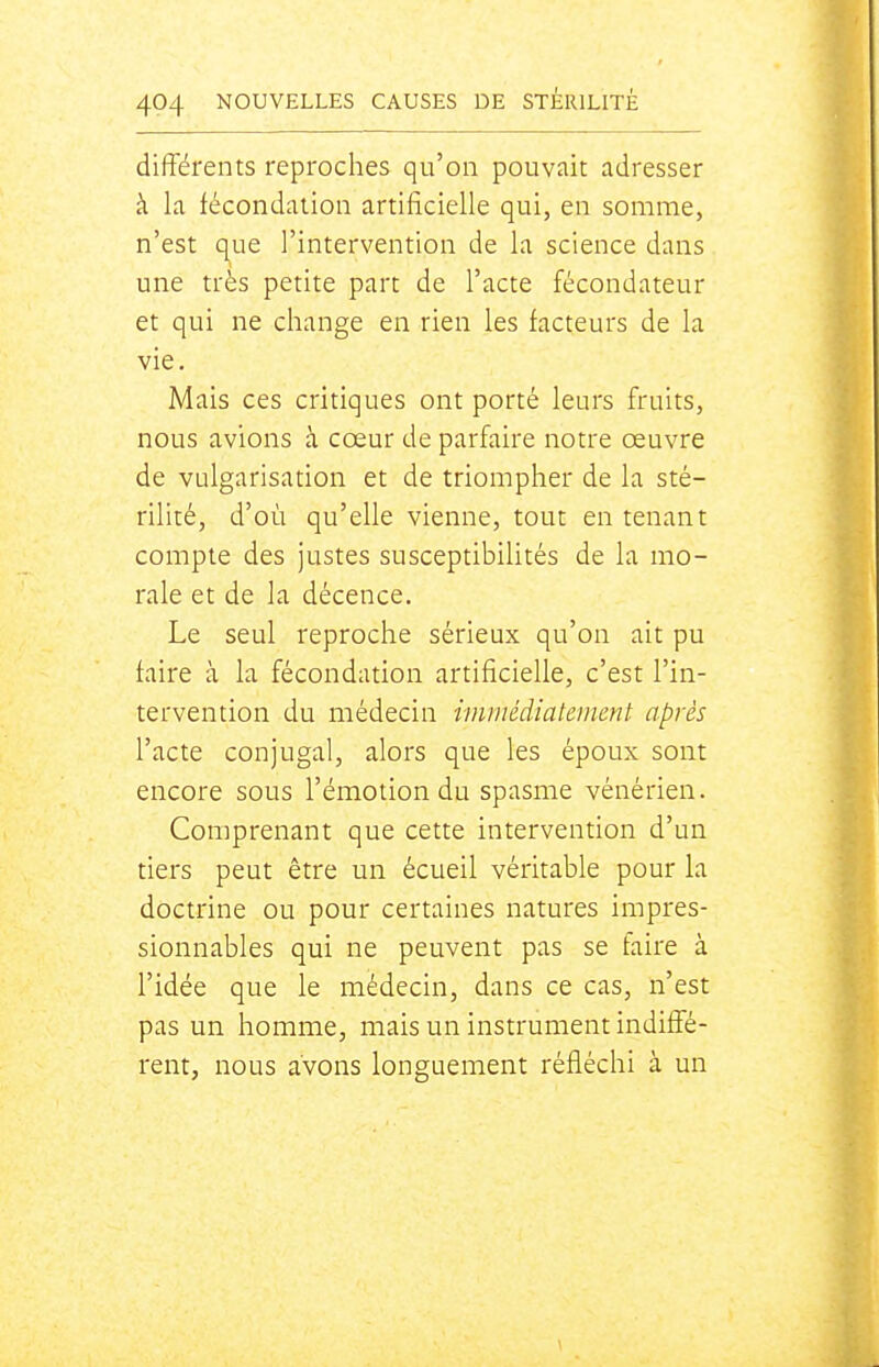 différents reproches qu'on pouvait adresser à la fécondation artificielle qui, en somme, n'est que l'intervention de la science dans une très petite part de l'acte fécondateur et qui ne change en rien les facteurs de la vie. Mais ces critiques ont porté leurs fruits, nous avions à cœur de parfaire notre œuvre de vulgarisation et de triompher de la sté- rilité, d'où qu'elle vienne, tout en tenant compte des justes susceptibilités de la mo- rale et de la décence. Le seul reproche sérieux qu'on ait pu taire à la fécondation artificielle, c'est l'in- tervention du médecin immédiatement après l'acte conjugal, alors que les époux sont encore sous l'émotion du spasme vénérien. Comprenant que cette intervention d'un tiers peut être un écueil véritable pour la doctrine ou pour certaines natures impres- sionnables qui ne peuvent pas se faire à l'idée que le médecin, dans ce cas, n'est pas un homme, mais un instrument indiffé- rent, nous avons longuement réfléchi à un