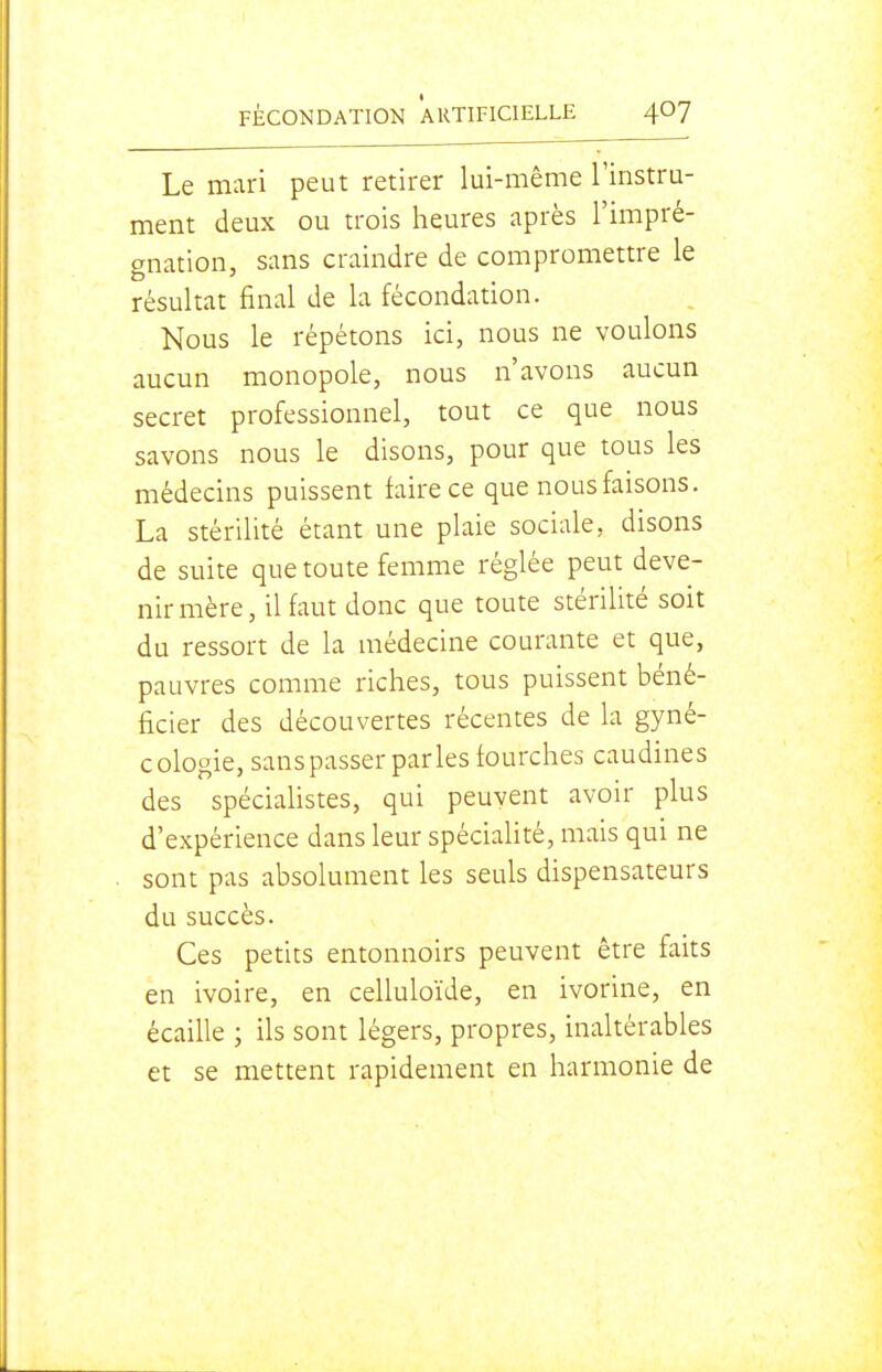 Le mari peut retirer lui-même l'instru- ment deux ou trois heures après l'impré- gnation, sans craindre de compromettre le résultat final de la fécondation. Nous le répétons ici, nous ne voulons aucun monopole, nous n'avons aucun secret professionnel, tout ce que nous savons nous le disons, pour que tous les médecins puissent faire ce que nous faisons. La stérilité étant une plaie sociale, disons de suite que toute femme réglée peut deve- nir mère, il faut donc que toute stérilité soit du ressort de la médecine courante et que, pauvres comme riches, tous puissent béné- ficier des découvertes récentes de la gyné- cologie, sans passer par les fourches caudines des spéciaUstes, qui peuvent avoir plus d'expérience dans leur spécialité, mais qui ne sont pas absolument les seuls dispensateurs du succès. Ces petits entonnoirs peuvent être faits en ivoire, en celluloïde, en ivorine, en écaille ; ils sont légers, propres, inaltérables et se mettent rapidement en harmonie de