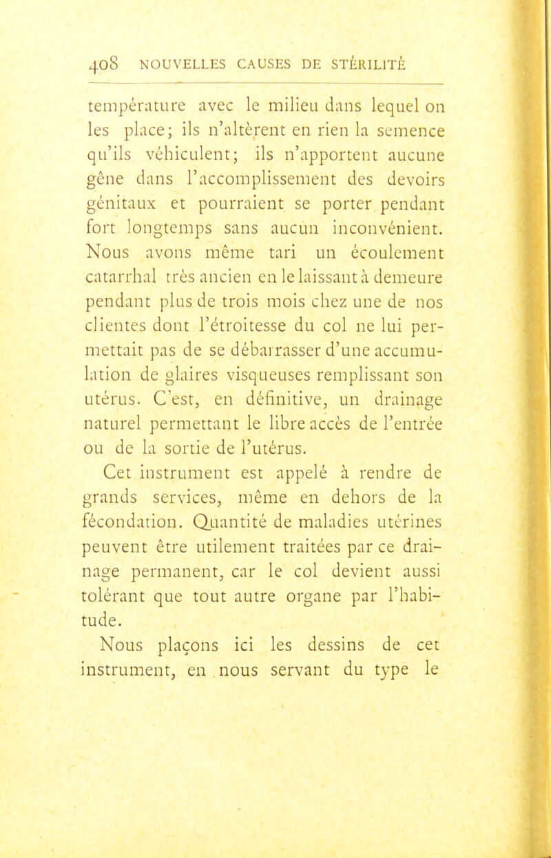 température avec le milieu dans lequel on les place; ils n'altèrent en rien la semence qu'ils véhiculent; ils n'apportent aucune gêne dans l'accomplissement des devoirs génitaux et pourraient se porter pendant fort longtemps sans aucun inconvénient. Nous avons même tari un écoulement catarrhal très ancien en le laissant à demeure pendant plus de trois mois chez une de nos clientes dont l'étroitesse du col ne lui per- mettait pas de se débarrasser d'une accumu- lation de glaires visqueuses remplissant son utérus. C'est, en définitive, un drainage naturel permettant le libre accès de l'entrée ou de la sortie de l'utérus. Cet instrument est appelé à rendre de grands services, même en dehors de la fécondation. Quantité de maladies utérines peuvent être utilement traitées par ce drai- nage permanent, car le col devient aussi tolérant que tout autre organe par l'habi- tude. Nous plaçons ici les dessins de cet instrument, en nous servant du t3'pe le