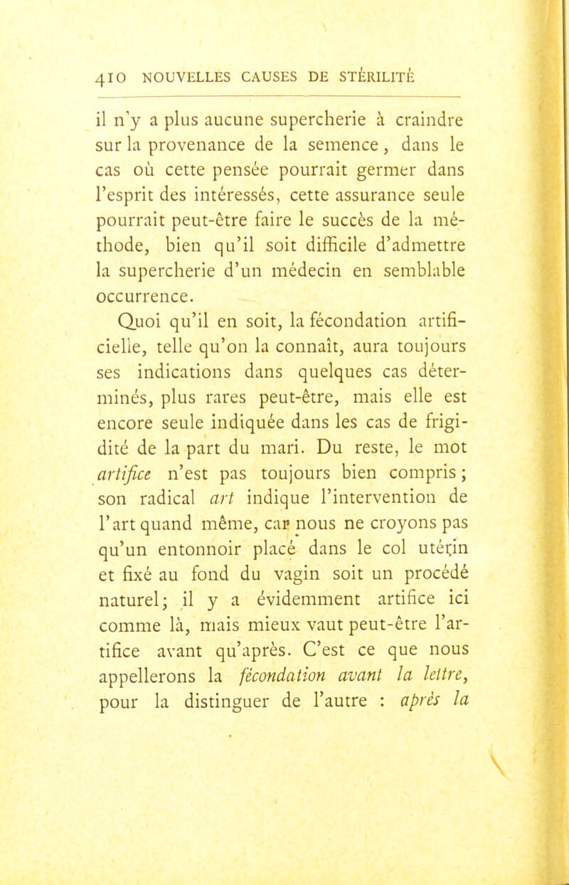 il n'y a plus aucune supercherie à craindre sur la provenance de la semence , dans le cas où cette pensée pourrait germer dans l'esprit des intéressés, cette assurance seule pourrait peut-être faire le succès de la mé- thode, bien qu'il soit difficile d'admettre la supercherie d'un médecin en semblable occurrence. Quoi qu'il en soit, la fécondation artifi- cielle, telle qu'on la connaît, aura toujours ses indications dans quelques cas déter- minés, plus rares peut-être, mais elle est encore seule indiquée dans les cas de frigi- dité de la part du mari. Du reste, le mot artifice n'est pas toujours bien compris ; son radical art. indique l'intervention de l'art quand même, car nous ne croyons pas qu'un entonnoir placé dans le col utérin et fixé au fond du vagin soit un procédé naturel; il y a évidemment artifice ici comme là, mais mieux vaut peut-être l'ar- tifice avant qu'après. C'est ce que nous appellerons la fécondation avant la Icltre, pour la distinguer de l'autre : après la