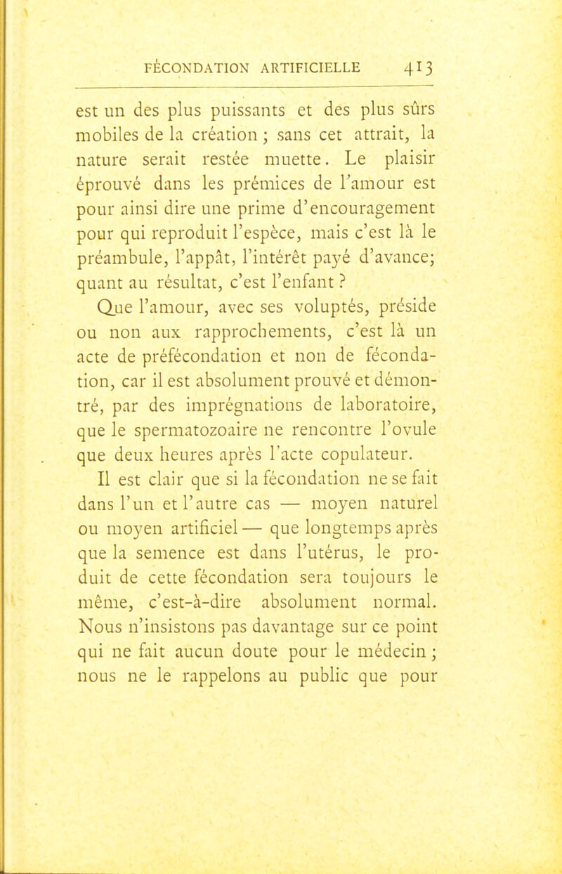 est un des plus puissants et des plus sûrs mobiles de la création ; sans cet attrait, la nature serait restée muette. Le plaisir éprouvé dans les prémices de Tamour est pour ainsi dire une prime d'encouragement pour qui reproduit l'espèce, mais c'est là le préambule, l'appât, l'intérêt payé d'avance; quant au résultat, c'est l'enfant ? Q.ue l'amour, avec ses voluptés, préside ou non aux rapprochements, c'est là un acte de préfécondation et non de féconda- tion, car il est absolument prouvé et démon- tré, par des imprégnations de laboratoire, que le spermatozoaire ne rencontre l'ovule que deux heures après l'acte copulateur. Il est clair que si la fécondation ne se fliit dans l'un et l'autre cas — moyen naturel ou moyen artificiel — que longtemps après que la semence est dans l'utérus, le pro- duit de cette fécondation sera toujours le même, c'est-à-dire absolument normal. Nous n'insistons pas davantage sur ce point qui ne fait aucun doute pour le médecin ; nous ne le rappelons au public que pour