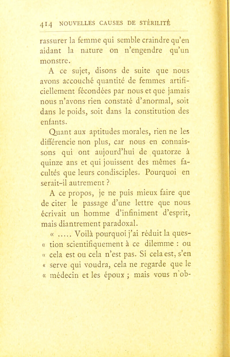 rassurer la femme qui semble craindre qu'en aidant la nature on n'engendre qu'un monstre. A ce sujet, disons de suite que nous avons accouché quantité de femmes artifi- ciellement fécondées par nous et que jamais nous n'avons rien constaté d'anormal, soit dans le poids, soit dans la constitution des enfants. Quant aux aptitudes morales, rien ne les différencie non plus, car nous en connais- sons qui ont aujourd'hui de quatorze à quinze ans et qui jouissent des mêmes fa- cultés que leurs condisciples. Pourquoi en serait-il autrement ? A ce propos, je ne puis mieux faire que de citer le passage d'une lettre que nous écrivait un homme d'infiniment d'esprit, mais diantrement paradoxal. « Voilà pourquoi j'ai réduit la ques- « tion scientifiquement à ce dilemme : ou « cela est ou cela n'est pas. Si cela est, s'en « serve qui voudra, cela ne regarde que le « médecin et les époux ; mais vous nob-