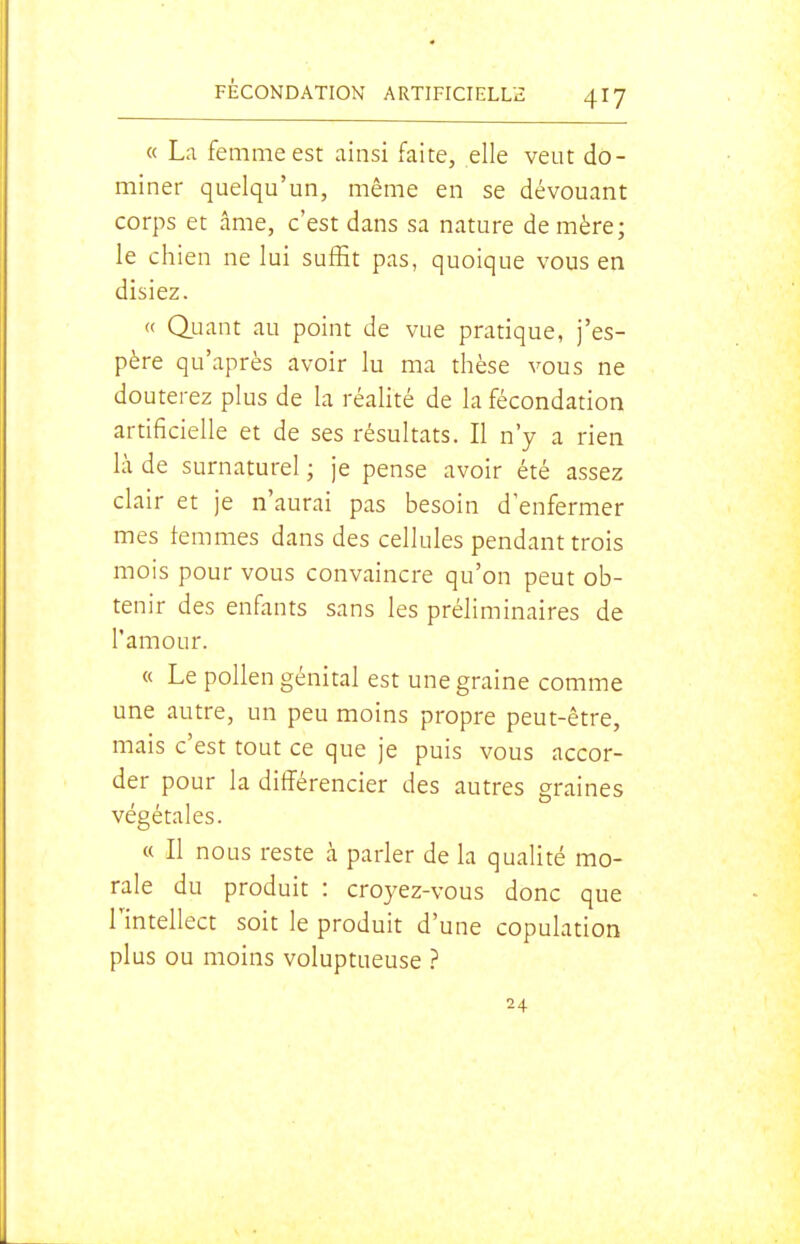 « La femme est ainsi faite, elle veut do- miner quelqu'un, même en se dévouant corps et âme, c'est dans sa nature de mère; le chien ne lui suffit pas, quoique vous en disiez. « duant au point de vue pratique, j'es- père qu'après avoir lu ma thèse vous ne douterez plus de la réalité de la fécondation artificielle et de ses résultats. Il n'y a rien là de surnaturel ; je pense avoir été assez clair et je n'aurai pas besoin d'enfermer mes femmes dans des cellules pendant trois mois pour vous convaincre qu'on peut ob- tenir des enfants sans les préliminaires de l'amour. « Le pollen génital est une graine comme une autre, un peu moins propre peut-être, mais c'est tout ce que je puis vous accor- der pour la différencier des autres graines végétales. « Il nous reste à parler de la qualité mo- rale du produit : croyez-vous donc que l'intellect soit le produit d'une copulation plus ou moins voluptueuse ? 24