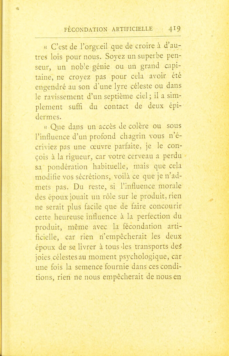 « C'est de l'orgL.eil que de croire à d'au- tres lois pournous. Soyez un superbe pen- seur, un noble génie ou un grand capi- taine, ne croyez pas pour cela avoir été engendré au son d'une lyre céleste ou dans le ravissement d'un septième ciel ; il a sim- plement suffi du contact de deux épi- dermes. « Qiie dans un accès de colère ou sous l'influence d'un profond chagrin vous n'é- criviez pas une œuvre parfaite, je le con- çois à la rigueur, car votre cerveau a perdu sa pondération habituelle, mais que cela modifie vos sécrétions, voilà ce que je n'ad- mets pas. Du reste, si l'influence morale des époux jouait un rôle sur le produit, rien ne serait plus facile que de faire concourir cette heureuse influence à la perfection du produit, même avec la fécondation arti- ficielle, car rien n'empêcherait les deux époux de se hvrer à tous -les transports dei joies célestes au moment psychologique, car une fois la semence fournie dans ces condi- tions, rien ne nous empêcherait de nous en