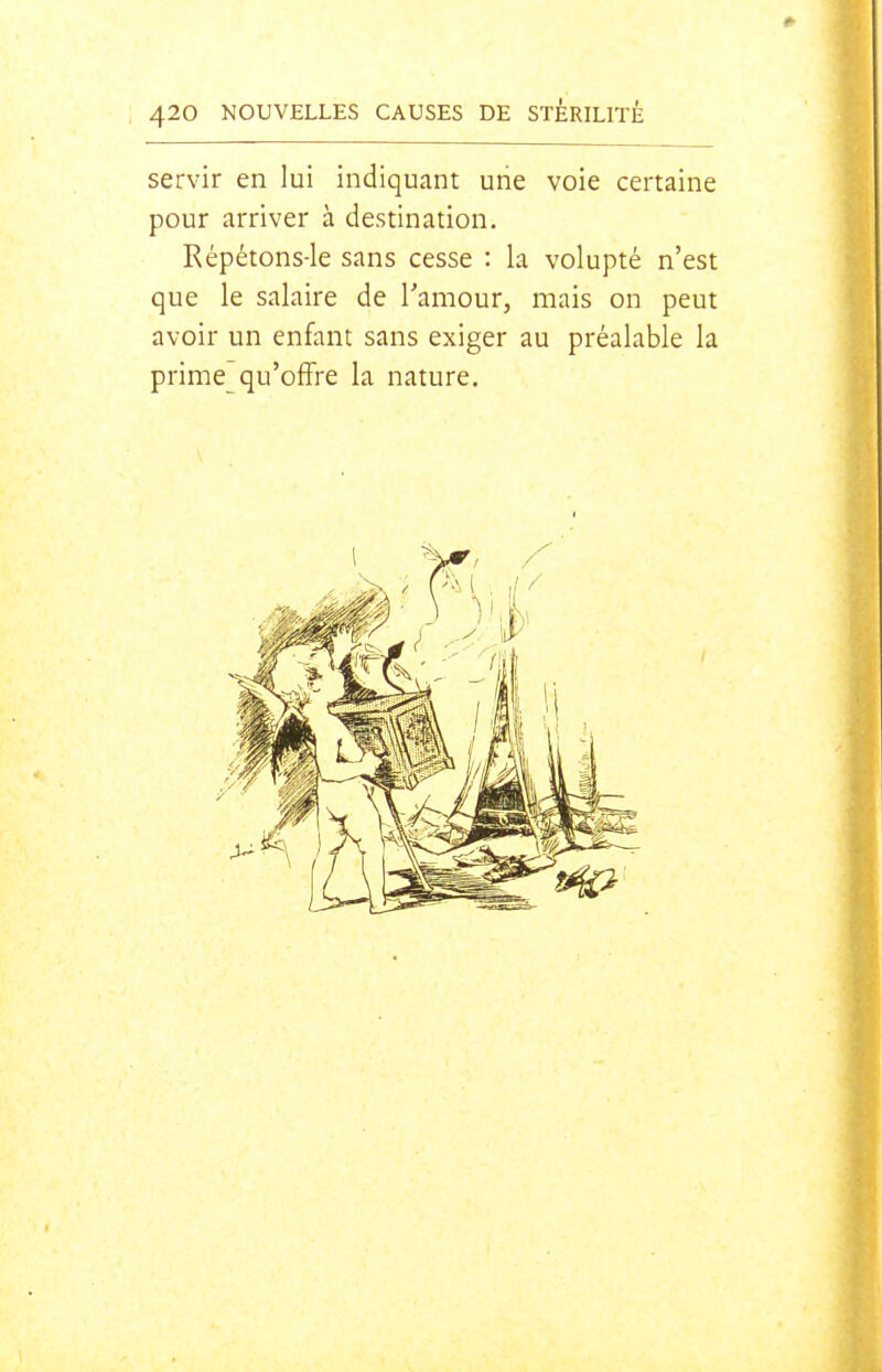 * 420 NOUVELLES CAUSES DE STÉRILITÉ servir en lui indiquant une voie certaine pour arriver à destination. Répétons-le sans cesse : la volupté n'est que le salaire de l'amour, mais on peut avoir un enfant sans exiger au préalable la prime qu'offre la nature.