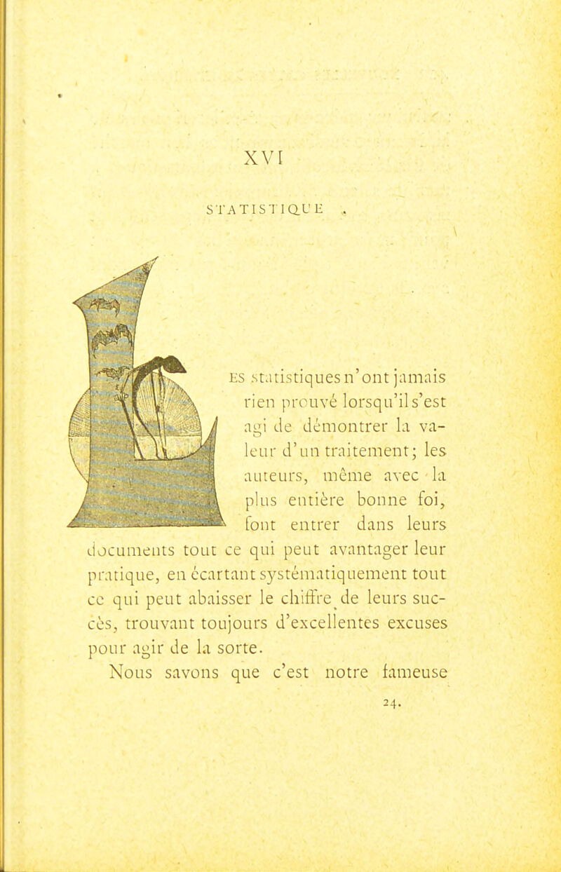 STATISTiaL' H ES Statistiques n ont jamais rien prouvé lorsqu'il s'est ai! de démontrer la va- leur d'un traitement; les j ailleurs, même avec la plus entière bonne foi, font entrer dans leurs documents tout ce qui peut avantager leur pratique, en écartant systématiquement tout ce qui peut abaisser le chift're de leurs suc- cès, trouvant toujours d'excellentes excuses pour agir de la sorte. Nous savons que c'est notre fameuse