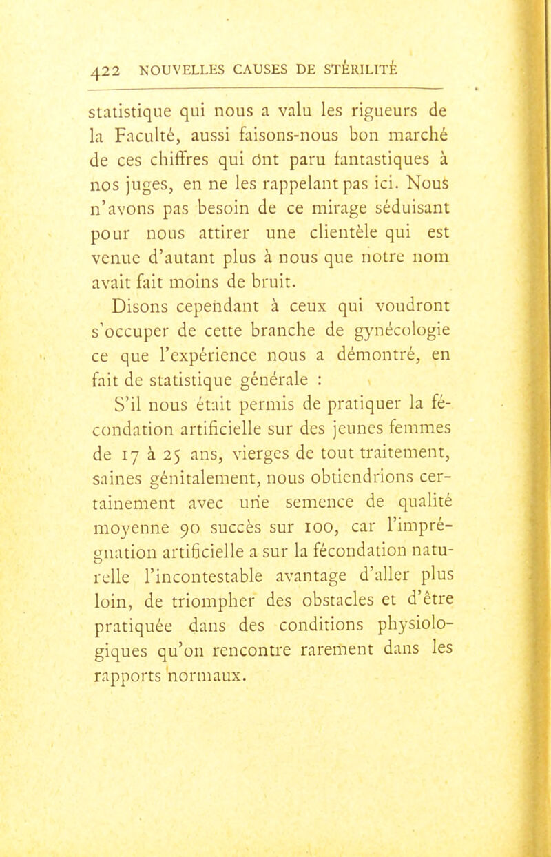Statistique qui nous a valu les rigueurs de la Faculté, aussi f^usons-nous bon marché de ces chiffres qui Ont paru iantastiques à nos juges, en ne les rappelant pas ici. Nous n'avons pas besoin de ce mirage séduisant pour nous attirer une clientèle qui est venue d'autant plus à nous que notre nom avait fait moins de bruit. Disons cependant à ceux qui voudront s'occuper de cette branche de g5aiécologie ce que l'expérience nous a démontré, en fait de statistique générale : S'il nous était permis de pratiquer la fé- condation artificielle sur des jeunes femmes de 17 à 25 ans, vierges de tout traitement, saines génitalement, nous obtiendrions cer- tainement avec une semence de qualité moyenne 90 succès sur 100, car l'impré- enation artiiicielle a sur la fécondation natu- relie l'incontestable avantage d'aller plus loin, de triompher des obstacles et d'être pratiquée dans des conditions physiolo- giques qu'on rencontre rarement dans les rapports normaux.