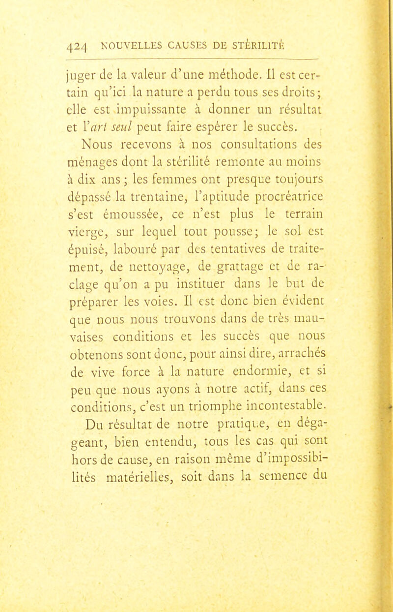 juger de la valeur d'une méthode. Il est cer- tain qu'ici la nature a perdu tous ses droits; elle est impuissante à donner un résultat et Varl seul peut faire espérer le succès. Nous recevons à nos consultations des ménages dont la stérilité remonte au moins à dix ans ; les femmes ont presque toujours dépassé la trentaine, l'aptitude procréatrice s'est émoussée, ce n'est plus le terrain vierge, sur lequel tout pousse; le sol est épuisé, labouré par des tentatives de traite- ment, de nettoyage, de grattage et de ra- clage qu'on a pu instituer dans le but de préparer les voies. Il est donc bien évident que nous nous trouvons dans de très mau- vaises conditions et les succès que nous obtenons sont donc, pi)ur ainsi dire, arrachés de vive force à la nature endormie, et si peu que nous ayons à notre actif, dans ces conditions, c'est un triomphe incontestable. Du résultat de notre pratique, en déga- geant, bien entendu, tous les cas qui sont hors de cause, en raison même d'impossibi- Htés matérielles, soit dans la semence du