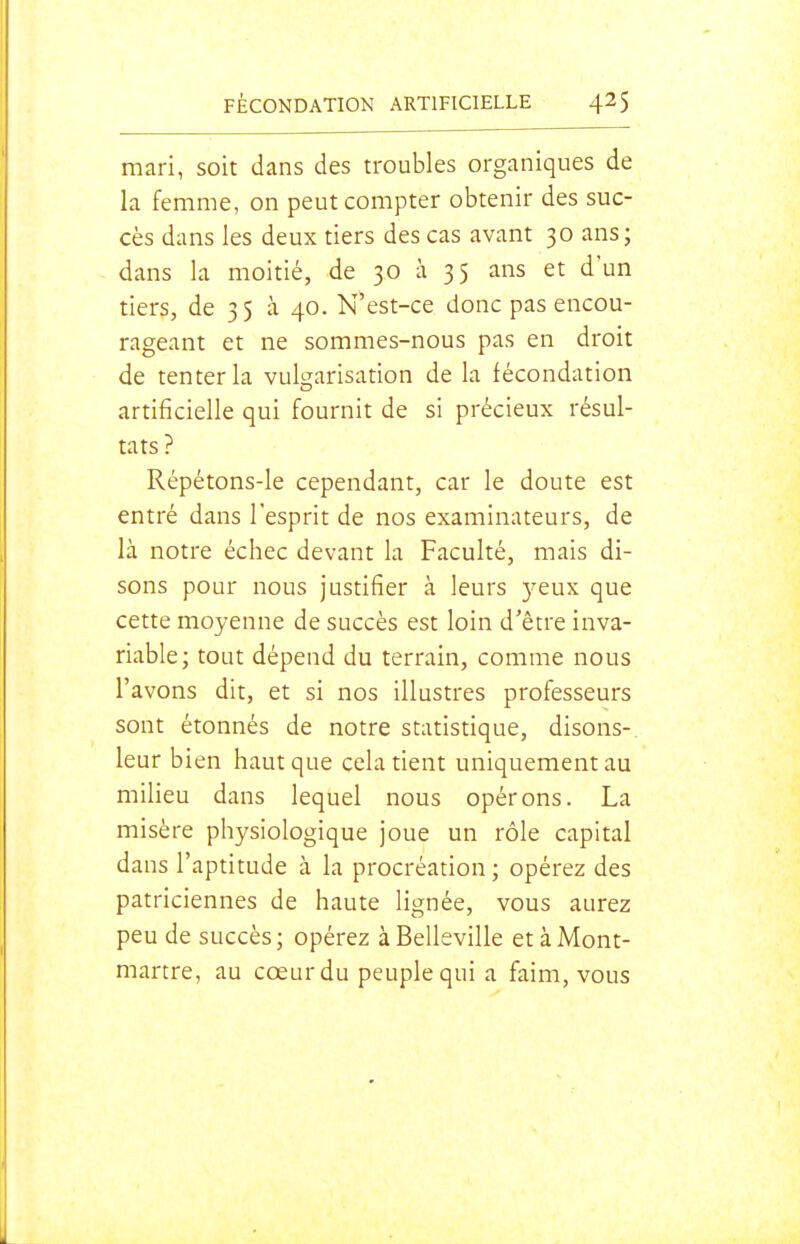 mari, soit dans des troubles organiques de la femme, on peut compter obtenir des suc- cès dans les deux tiers des cas avant 30 ans; dans la moitié, de 30 à 35 ans et d'un tiers, de 3 5 à 40. N'est-ce donc pas encou- rageant et ne sommes-nous pas en droit de tenter la vulgarisation de la fécondation artificielle qui fournit de si précieux résul- tats ? Répétons-le cependant, car le doute est entré dans l'esprit de nos examinateurs, de là notre échec devant la Faculté, mais di- sons pour nous justifier à leurs )'eux que cette moyenne de succès est loin d'être inva- riable; tout dépend du terrain, comme nous l'avons dit, et si nos illustres professeurs sont étonnés de notre statistique, disons- leur bien haut que cela tient uniquement au milieu dans lequel nous opérons. La misère physiologique joue un rôle capital dans l'aptitude à la procréation ; opérez des patriciennes de haute lignée, vous aurez peu de succès; opérez àBelleville et à Mont- martre, au cœur du peuple qui a faim, vous