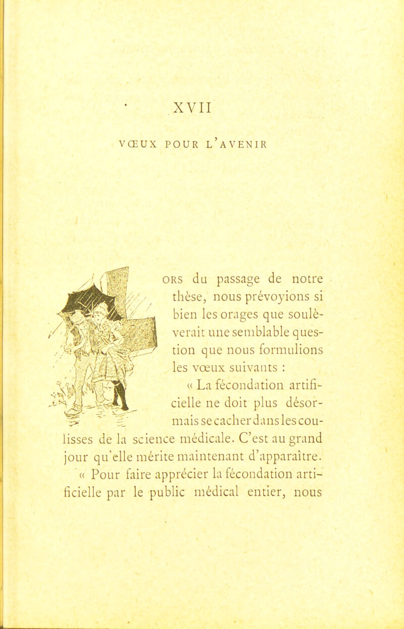 VŒUX POUR l'avenir ORS du passage de notre thèse, nous prévoyions si bien les orages que soulè- verait une semblable ques- tion que nous formulions les vœux suivants : « La fécondation artifi- cielle ne doit plus désor- mais se cacher dans les cou- lisses de la science médicale. C'est au grand jour qu'elle mérite maintenant d'apparaître. « Pour faire apprécier la fécondation arti- ficielle par le public médical entier, nous