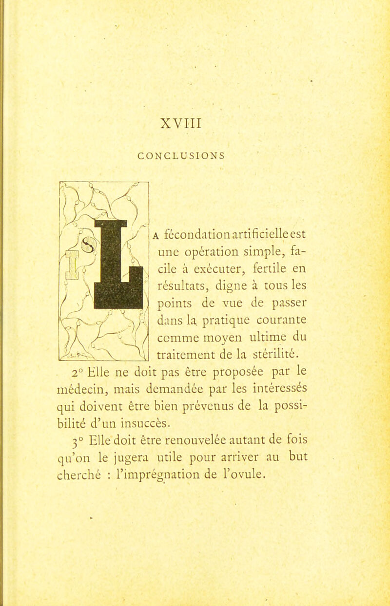 CONCLUSIONS A fécondation artificielle est une opération simple, fa- cile à exécuter, fertile en résultats, digne à tous les points de vue de passer dans k pratique courante comme moyen ultime du traitement de la stérilité. 2° Elle ne doit pas être proposée par le médecin, mais demandée par les intéressés qui doivent être bien prévenus de la possi- bilité d'un insuccès. 3° Elle doit être renouvelée autant de fois qu'on le jugera utile pour arriver au but cherché : l'imprégnation de l'ovule.