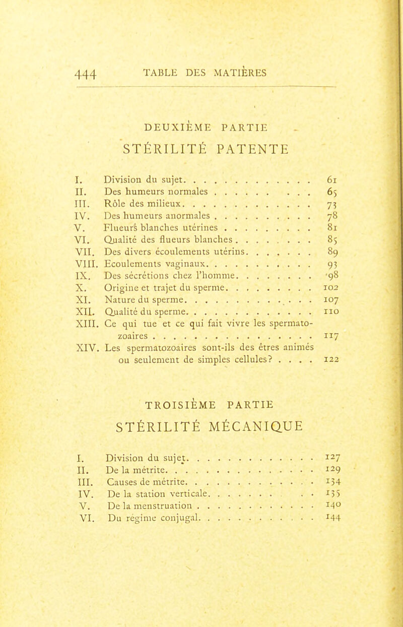DEUXIÈME PARTIE STÉRILITÉ PATENTE I. Division du sujet 6i II. Des humeurs normales 65 m. Rôle des milieux 75 IV. Des humeurs anormales 78 V. Flueurs blanches utérines 81 VI. Qualité des flueurs blanches 85 VII. Des divers écoulements utérins 89 VIII. Ecoulements vaginaux 93 IX. Des sécrétions chez l'homme '98 X. Origine et trajet du sperme 102 XI. Nature du sperme .• • ■ ^7 XII. Qualité du sperme 110 XIII. Ce qui tue et ce qui fait vivre les spermato- zoaires 117 XIV. Les spermatozoaires sont-ils des êtres animés ou seulement de simples cellules? .... 122 TROISIÈME PARTIE STÉRILITÉ MÉCANIQUE I. Division du sujet 127 II. De la métrite 129 III. Causes de métrite i54 IV. De la station verticale . . IJS V. De la menstruation 140 VI. Du régime conjugal I44