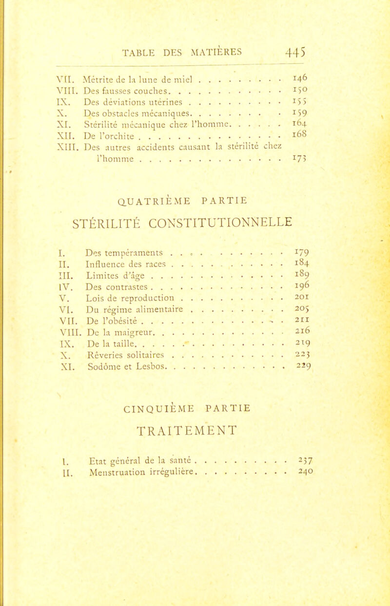 V(I. Métrite de la lune de miel Vni. Des fausses couches 15° IX. Des déviations utérines I5> X. Des obstacles mécaniques i59 XI. Stérilité mécanique chez l'homme 164 XII. De l'orchite 168 XIII. Des autres accidents causant la stérilité chez l'homme I75 aUATRiÈME PARTIE STÉRILITÉ CONSTITUTIONNELLE I. Des tempéraments I79 II. Influence des races 184 III. Limites d'âge 189 IV. Des contrastes 19^ V. Lois de reproduction 201 VI. Du régime alimentaire 205 VII. De l'obésité - • 211 VIII. De la maigreur 216 IX. De la taille 219 X. Rêveries solitaires 223 XI. Sodôme et Lesbos 229 CINQUIÈME PARTIE TRAITEMENT I. Etat général de la santé 257 II. Menstruation irrégulière 240