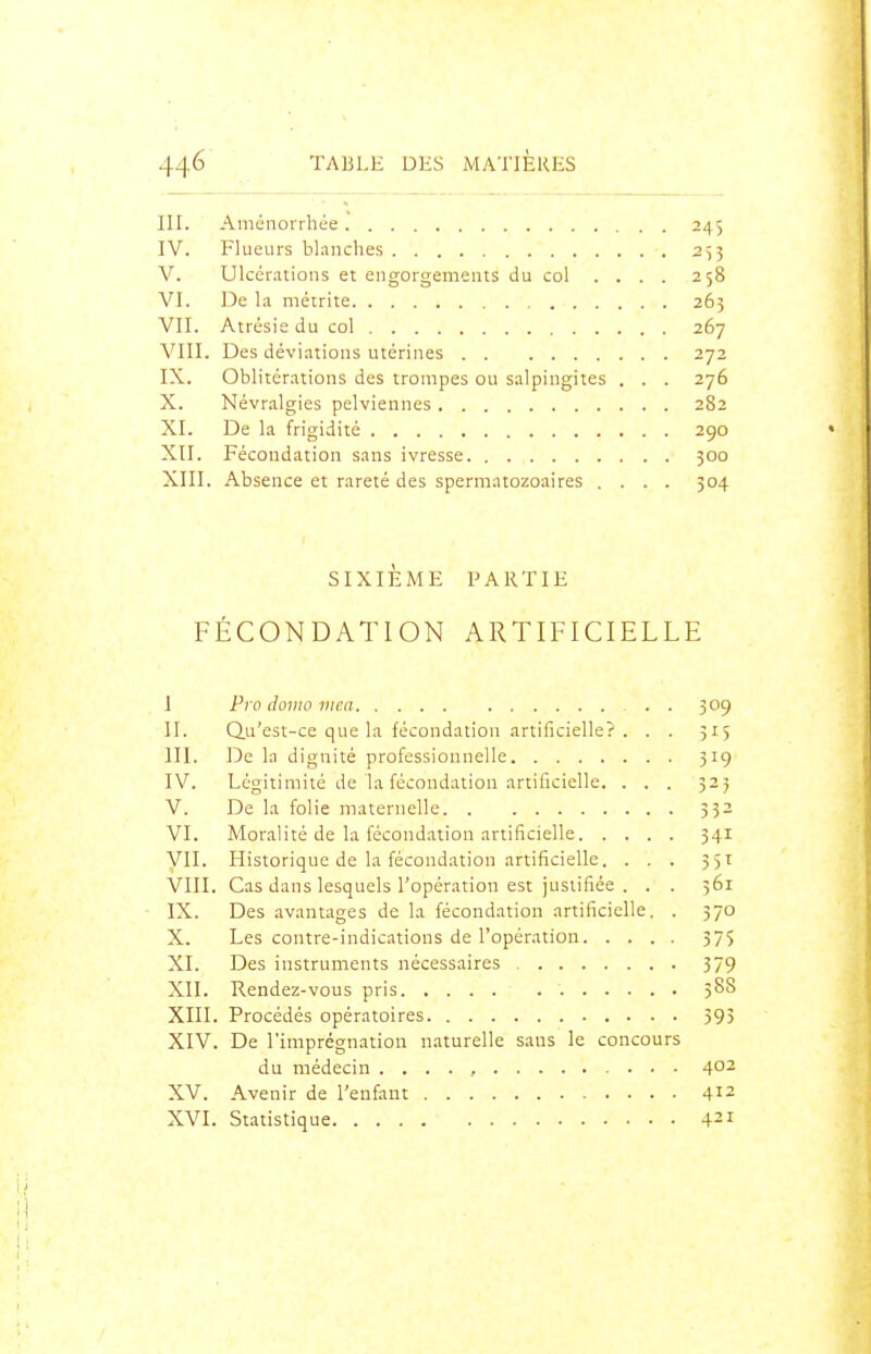 III. Aménorrhée. 245 IV. Fl ueurs blanches 2^3 V. Ulcérations et engorgements du col .... 258 VI. De la métrite 265 VII. Atrésieducol 267 VIII. Des déviations utérines 272 IX. Oblitérations des trompes ou salpingites . . . 276 X. Névralgies pelviennes 282 XI. De la frigidité 290 XII. Fécondation sans ivresse 300 XIII. Absence et rareté des spermatozoaires .... 304 SIXIÈME PARTIE FÉCONDATION ARTIFICIELLE I Pro domo mea . 309 II. Qu'est-ce que la fécondation artificielle?. . . 315 m. De la dignité professionnelle 319 IV. Légitimité de la fécondation artificielle. . . . 525 V. De la folie maternelle 332 VI. Moralité de la fécondation artificielle 341 VIL Historique de la fécondation artificielle. . . . 351 VIII. Cas dans lesquels l'opération est justifiée . . . 361 IX. Des avantages de la fécondation artificielle. . 370 X. Les contre-indications de l'opération 37$ XI. Des instruments nécessaires 379 XII. Rendez-vous pris 588 XIII. Procédés opératoires 595 XIV. De l'imprégnation naturelle sans le concours du médecin . . . . , 4°^ XV. Avenir de l'enfant 412 XVI. Statistique 421