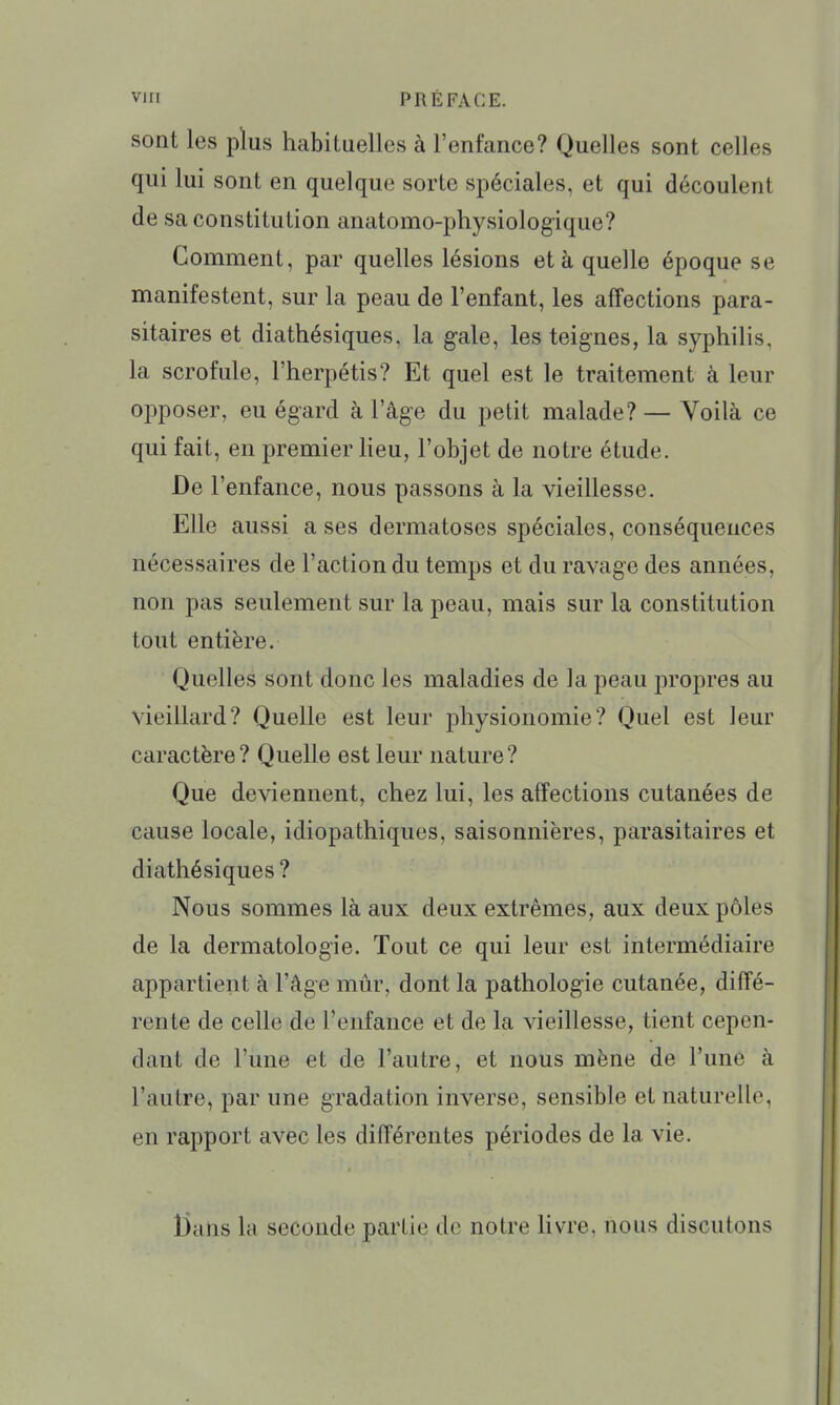 sont les plus habituelles à l'enfance? Quelles sont celles qui lui sont en quelque sorte spéciales, et qui découlent de sa constitution anatomo-physiologique? Gomment, par quelles lésions et à quelle époque se manifestent, sur la peau de l'enfant, les affections para- sitaires et diathésiques. la gale, les teignes, la syphilis, la scrofule, l'herpétis? Et quel est le traitement à leur opposer, eu égard à l'âge du petit malade? — Voilà ce qui fait, en premier lieu, l'objet de notre étude. De l'enfance, nous passons à la vieillesse. Elle aussi a ses dermatoses spéciales, conséquences nécessaires de l'action du temps et du ravage des années, non pas seulement sur la peau, mais sur la constitution tout entière. Quelles sont donc les maladies de la peau propres au vieillard? Quelle est leur physionomie? Quel est leur caractère? Quelle est leur nature? Que deviennent, chez lui, les affections cutanées de cause locale, idiopathiques, saisonnières, parasitaires et diathésiques ? Nous sommes là aux deux extrêmes, aux deux pôles de la dermatologie. Tout ce qui leur est intermédiaire appartient à l'âge mûr, dont la pathologie cutanée, diffé- rente de celle de l'enfance et de la vieillesse, tient cepen- dant de l'une et de l'autre, et nous mène de l'une à l'autre, par une gradation inverse, sensible et naturelle, en rapport avec les différentes périodes de la vie. t)ans la seconde partie de notre Hvre, nous discutons