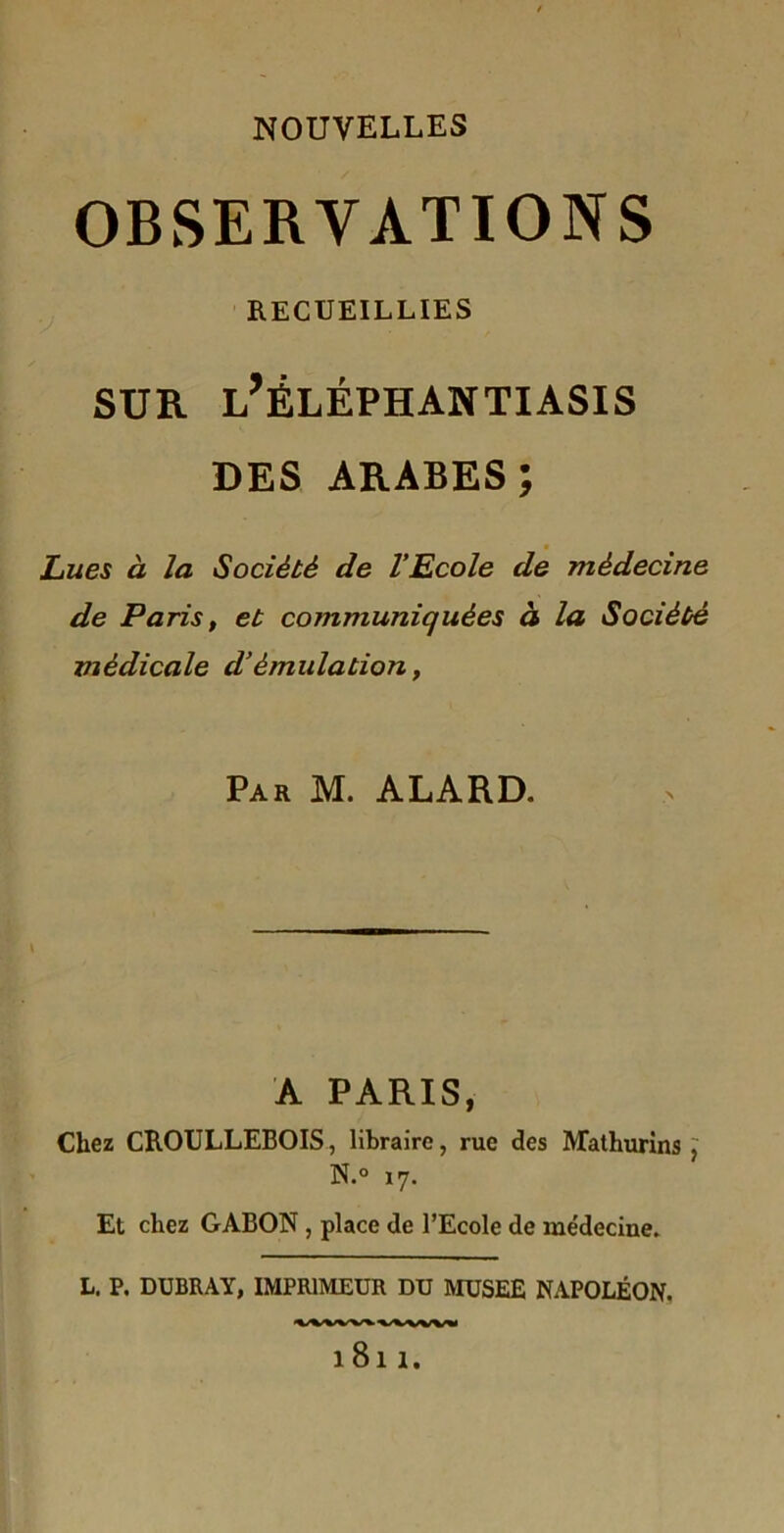 NOUVELLES OBSERVATIONS RECUEILLIES SUR l’ÊLÉPHANTIASIS DES ARABES; Lues à la Société de l’Ecole de médecine de Paris, et communiquées à la Société médicale d’émulation, Par M. ALARD. A PARIS, Chez CROULLEBOIS, libraire, rue des Mathurins> N.° 17. Et chez GABON, place de l’Ecole de médecine. L. P. DUBRAY, IMPRIMEUR DU MUSEE NAPOLÉON. Vi^VW\iWWW 1811.