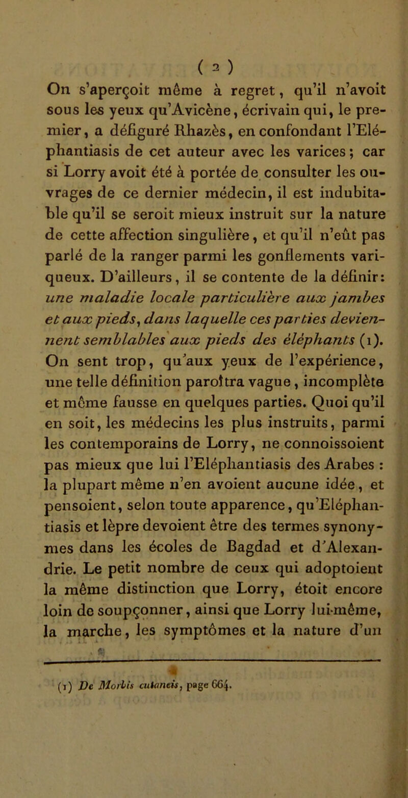 On s’aperçoit même à regret, qu’il n’avoit sous les yeux qu’Avicène, écrivain qui, le pre- mier, a défiguré Rhazès, en confondant l’Elé- phantiasis de cet auteur avec les varices ; car si Lorry avoit été à portée de consulter les ou- vrages de ce dernier médecin, il est indubita- ble qu’il se seroit mieux instruit sur la nature de cette affection singulière, et qu’il n’eût pas parlé de la ranger parmi les gonflements vari- queux. D’ailleurs, il se contente de la définir: une maladie locale particulière aux jambes et aux pieds, dans laquelle ces parties devien- nent semblables aux pieds des éléphants (1). On sent trop, qu'aux yeux de l’expérience, une telle définition paroîtra vague , incomplète et môme fausse en quelques parties. Quoi qu’il en soit, les médecins les plus instruits, parmi les contemporains de Lorry, ne connoissoient pas mieux que lui l’Elépliantiasis des Arabes : la plupart même n’en avoient aucune idée, et pensoient, selon toute apparence, qu’Eléphan- tiasis et lèpre dévoient être des termes synony- mes dans les écoles de Bagdad et d'Alexan- drie. Le petit nombre de ceux qui adoptoient la même distinction que Lorry, étoit encore loin de soupçonner, ainsi que Lorry lui-même, la marche, les symptômes et la nature d’un (i) De Mollis cutaneis, page 664.