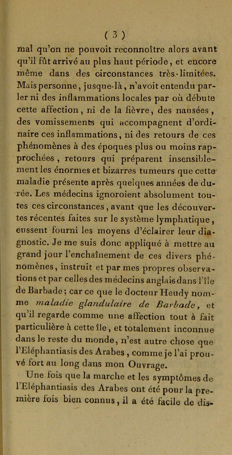 mal qu’on ne pouvoit reconnoître alors avant qu’il fût arrivé au plus haut période, et encore même dans des circonstances très-limitées. Mais personne, jusque-là, n’avoit entendu par- ler ni des inflammations locales par où débute cette affection, ni de la fièvre, des nausées , des vomissements qui accompagnent d’ordi- naire ces inflammations, ni des retours de ces phénomènes à des époques plus ou moins rap- prochées , retours qui préparent insensible- ment les énormes et bizarres tumeurs que cette maladie présente après quelques années de du- rée. Les médecins ignoroient absolument tou- tes ces circonstances, avant que les découver- tes récentes faites sur le système lymphatique, eussent fourni les moyens d’éclairer leur dia- gnostic. Je me suis donc appliqué à mettre au grand jour l’enchaînement de ces divers phé- nomènes, instruit et par mes propres observa- tions et par celles des médecins anglaisdans 1 île de Barbade ; car ce que le docteur Heudy nom- me maladie glandulaire de Barbade, et qu il regarde comme une affection tout à fait particulière a cette île, et totalement inconnue dans le reste du monde, n’est autre chose que 1 Eléphantiasis des Arabes , comme je l’ai prou- vé fort au long dans mon Ouvrage. Une fois que la marche et les symptômes de l Eléphantiasis des Arabes ont été pour la pre- mière fois bien connus, il a été facile de dis-