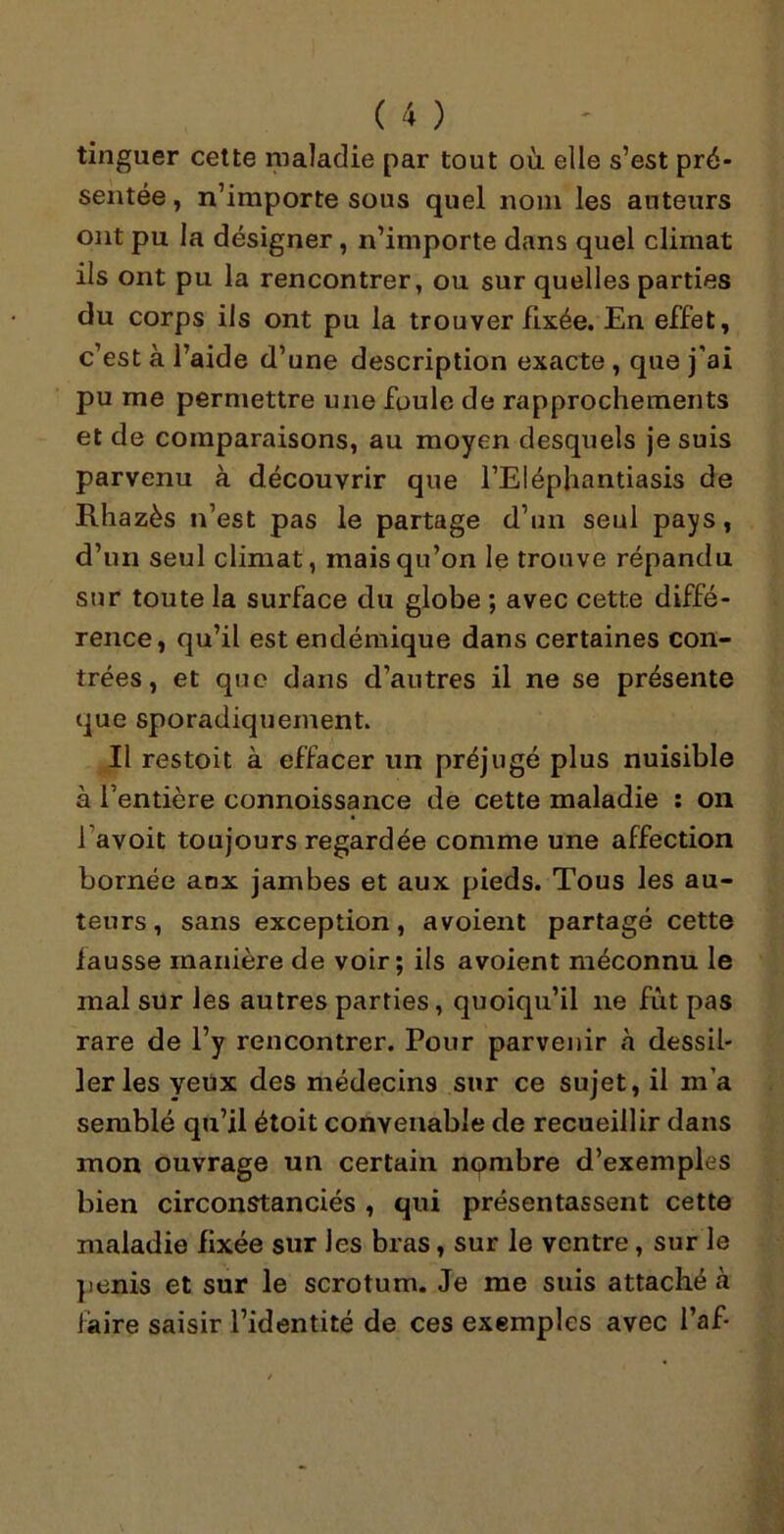 tinguer cette maladie par tout où elle s’est pré- sentée , n’importe sous quel nom les auteurs ont pu la désigner, n’importe dans quel climat ils ont pu la rencontrer, ou sur quelles parties du corps ils ont pu la trouver fixée. En effet, c’est à l’aide d’une description exacte , que j'ai pu me permettre une foule de rapprochements et de comparaisons, au moyen desquels je suis parvenu à découvrir que l’Eléphantiasis de Rhazès n’est pas le partage d’un seul pays, d’un seul climat, mais qu’on le trouve répandu sur toute la surface du globe ; avec cette diffé- rence, qu’il est endémique dans certaines con- trées , et que dans d’autres il ne se présente que sporadiquement. Il restoit à effacer un préjugé plus nuisible à l’entière connoissance de cette maladie : on 1 avoit toujours regardée comme une affection bornée anx jambes et aux pieds. Tous les au- teurs, sans exception, a voient partagé cette fausse manière de voir; ils avoient méconnu le mal sur les autres parties, quoiqu’il 11e fût pas rare de l’y rencontrer. Pour parvenir à dessil- ler les yeux des médecins sur ce sujet, il m’a semblé qu’il étoit convenable de recueillir dans mon ouvrage un certain nombre d’exemples bien circonstanciés , qui présentassent cette maladie fixée sur les bras, sur le ventre, sur le pénis et sur le scrotum. Je me suis attaché a faire saisir l’identité de ces exemples avec l’af-