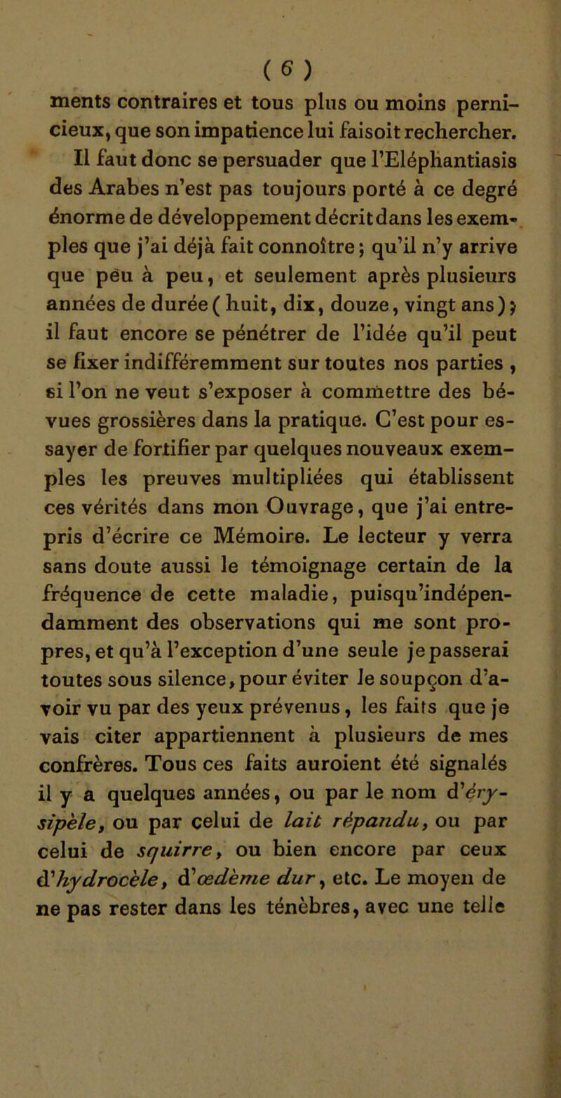 ments contraires et tous plus ou moins perni- cieux, que son impatience lui faisoit rechercher. Il faut donc se persuader que l’Eléphantiasis des Arabes n’est pas toujours porté à ce degré énorme de développement décrit dans les exem- ples que j’ai déjà fait connoître ; qu’il n’y arrive que peu à peu, et seulement après plusieurs années de durée ( huit, dix, douze, vingt ans) j il faut encore se pénétrer de l’idée qu’il peut se fixer indifféremment sur toutes nos parties , si l’on ne veut s’exposer à commettre des bé- vues grossières dans la pratique. C’est pour es- sayer de fortifier par quelques nouveaux exem- ples les preuves multipliées qui établissent ces vérités dans mon Ouvrage, que j’ai entre- pris d’écrire ce Mémoire. Le lecteur y verra sans doute aussi le témoignage certain de la fréquence de cette maladie, puisqu’indépen- damment des observations qui me sont pro- pres, et qu’à l’exception d’une seule je passerai toutes sous silence, pour éviter Je soupçon d’a- voir vu par des yeux prévenus, les faits que je vais citer appartiennent à plusieurs de mes confrères. Tous ces faits auroient été signalés il y a quelques années, ou par le nom d'éry- sipèle, ou par celui de lait répandu, ou par celui de squirre, ou bien encore par ceux dé hydrocèle y dé œdème dur, etc. Le moyen de ne pas rester dans les ténèbres, avec une telle