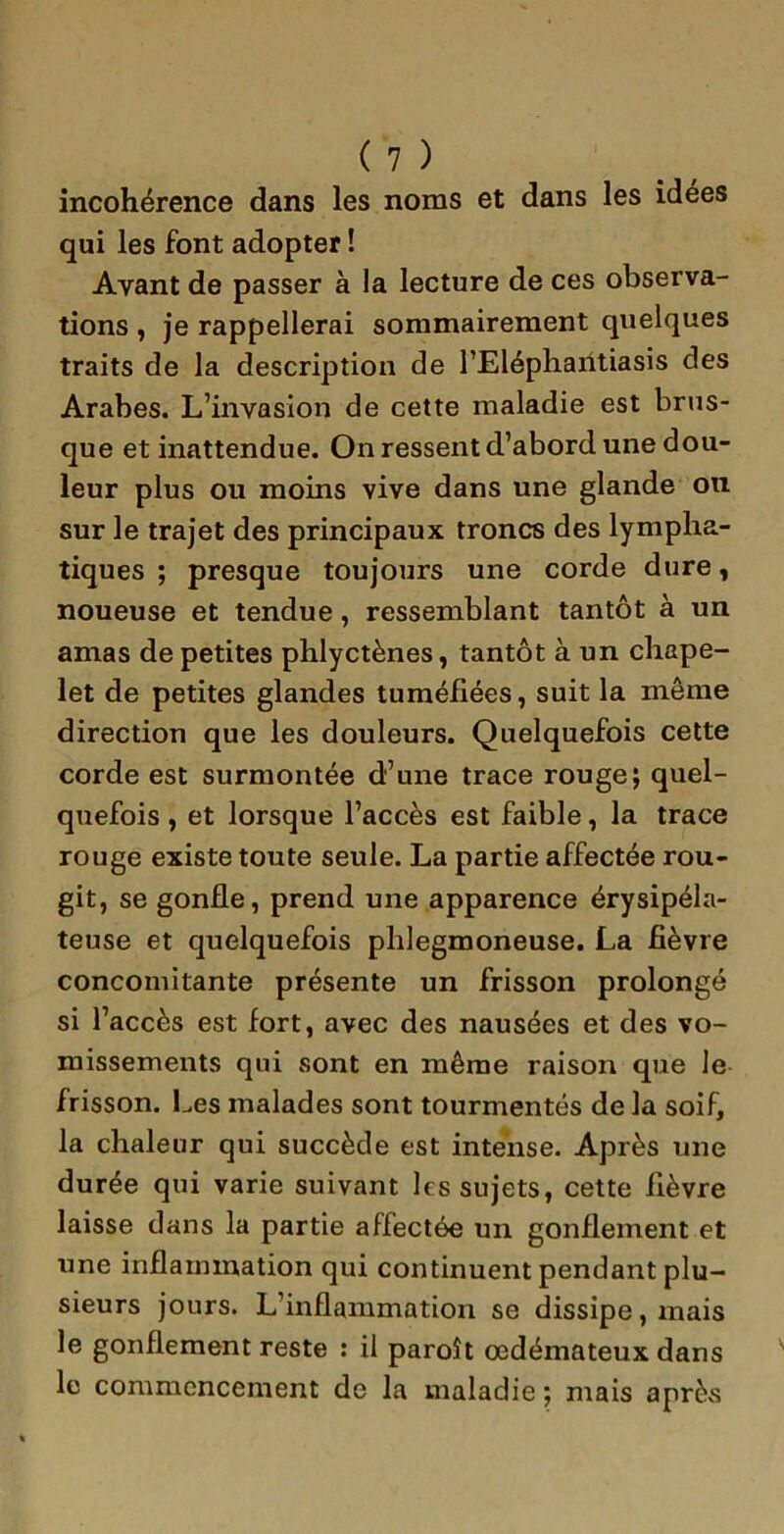 incohérence dans les noms et dans les idées qui les font adopter ! Ayant de passer à la lecture de ces observa- tions , je rappellerai sommairement quelques traits de la description de l’Eléphantiasis des Arabes. L’invasion de cette maladie est brus- que et inattendue. On ressent d’abord une dou- leur plus ou moins vive dans une glande on sur le trajet des principaux troncs des lympha- tiques ; presque toujours une corde dure, noueuse et tendue , ressemblant tantôt à un amas de petites phlyctènes, tantôt à un chape- let de petites glandes tuméfiées, suit la même direction que les douleurs. Quelquefois cette corde est surmontée d’une trace rouge; quel- quefois , et lorsque l’accès est faible, la trace rouge existe toute seule. La partie affectée rou- git, se gonfle, prend une apparence érysipéla- teuse et quelquefois plilegmoneuse. La fièvre concomitante présente un frisson prolongé si l’accès est fort, avec des nausées et des vo- missements qui sont en même raison que le frisson. Les malades sont tourmentés de la soif, la chaleur qui succède est intense. Après une durée qui varie suivant les sujets, cette fièvre laisse dans la partie affectée un gonflement et une inflammation qui continuent pendant plu- sieurs jours. L’inflammation se dissipe, mais le gonflement reste : il paroît œdémateux dans le commencement de la maladie; mais aprèvS