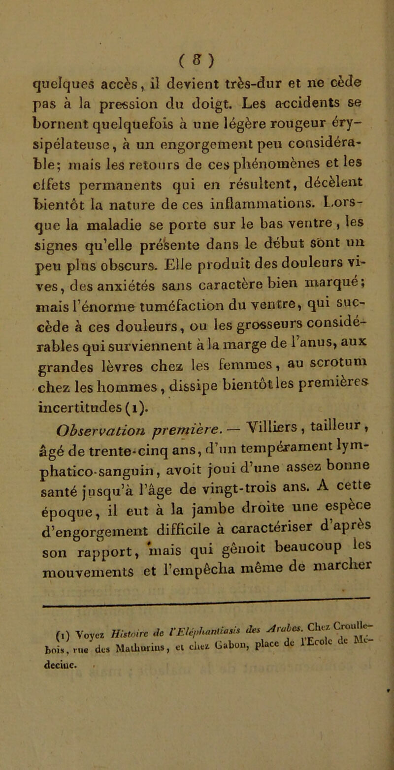 quelques accès, il devient très-dur et ne cède pas à la pression du doigt. Les accidents se bornent quelquefois à une légère rougeur éry- sipélateuse, à un engorgement peu considéra- ble; mais les retours de ces phénomènes et les effets permanents qui en résultent, décèlent bientôt la nature de ces inflammations. Lors- que la maladie se porte sur le bas ventre , les signes qu’elle pré'sente dans le début sont un peu plus obscurs. Elle produit des douleurs vi- ves, des anxiétés sans caractère bien marqué; mais l’énorme tuméfaction du ventre, qui suc- cède à ces douleurs, ou les grosseurs considé- rables qui surviennent à la marge de 1 anus, aux grandes lèvres chez les femmes, au scrotum chez les hommes, dissipe bientôt les premieies incertitudes (1). Observation première. — Villiers , tailleur , âgé de trente-cinq ans, d’un tempérament lym- phatico-sanguin, avoit joui d’une assez bonne santé jusqu’à l’âge de vingt-trois ans. A cette époque, il eut à la jambe droite une espèce d’engorgement difficile à caractériser d’après son rapport, mais qui gênoit beaucoup ies mouvements et l’empêcha même de marcher (,) Voyez Histoire de V Eléphaniiasis des Arabes.. Chc* bois, rue des Malhurius, cl chez Gabon, place e c0 c dcciuc.
