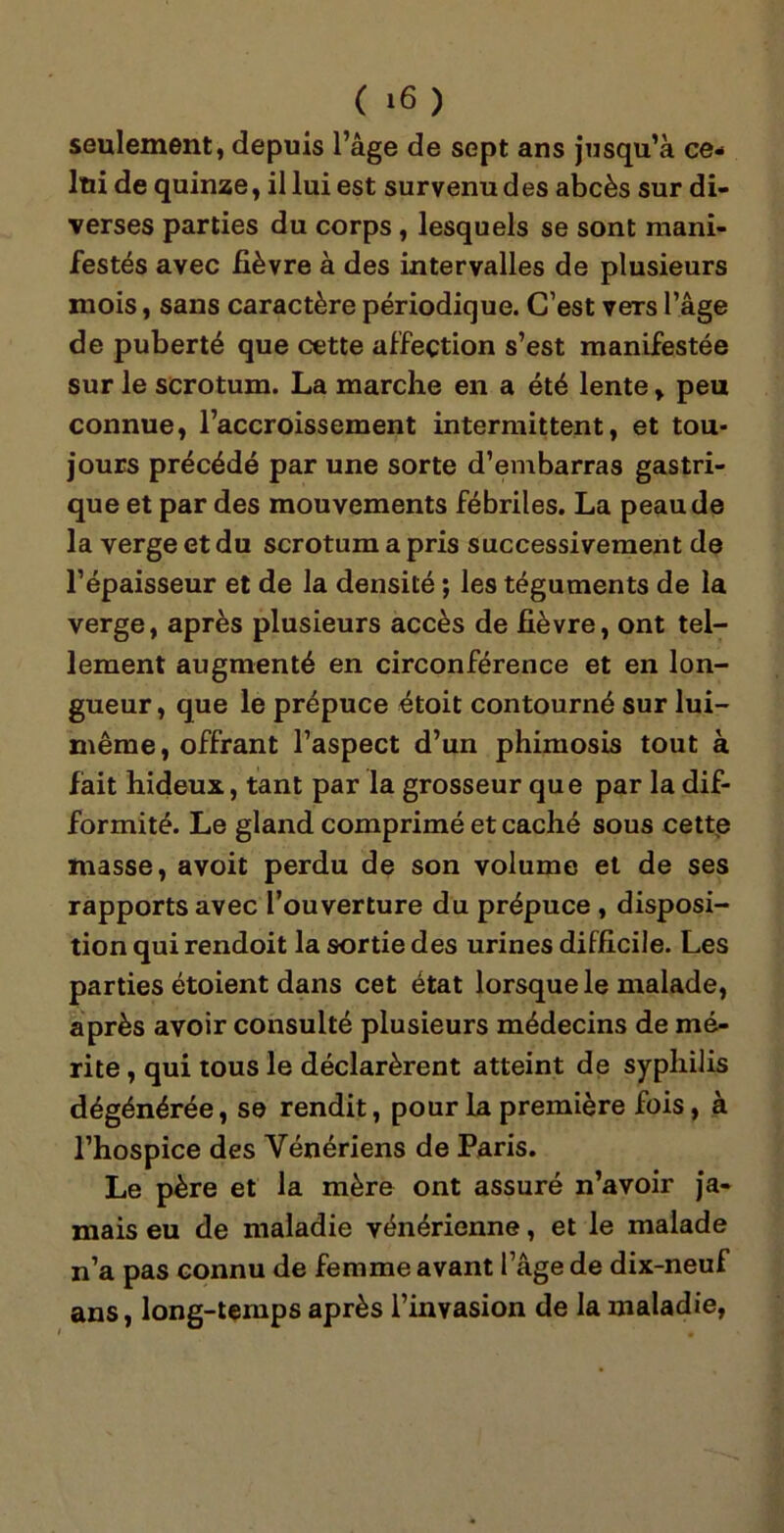 seulement, depuis l’âge de sept ans jusqu’à ce- lui de quinze, il lui est survenu des abcès sur di- verses parties du corps, lesquels se sont mani- festés avec lièvre à des intervalles de plusieurs mois, sans caractère périodique. C’est vers l’âge de puberté que cette affection s’est manifestée sur le scrotum. La marche en a été lente, peu connue, l’accroissement intermittent, et tou- jours précédé par une sorte d’embarras gastri- que et par des mouvements fébriles. La peau de la verge et du scrotum a pris successivement de l’épaisseur et de la densité ; les téguments de la verge, après plusieurs accès de lièvre, ont tel- lement augmenté en circonférence et en lon- gueur, que le prépuce étoit contourné sur lui- même, offrant l’aspect d’un phimosis tout à fait hideux, tant par la grosseur que par la dif- formité. Le gland comprimé et caché sous cette masse, avoit perdu de son volume et de ses rapports avec l’ouverture du prépuce , disposi- tion qui rendoit la sortie des urines difficile. Les parties étoient dans cet état lorsque le malade, après avoir consulté plusieurs médecins de mé- rite , qui tous le déclarèrent atteint de syphilis dégénérée, se rendit, pour la première fois, à l’hospice des Vénériens de Paris. Le père et la mère ont assuré n’avoir ja- mais eu de maladie vénérienne, et le malade n’a pas connu de femme avant l’âge de dix-neuf ans, long-temps après l’invasion de la maladie,