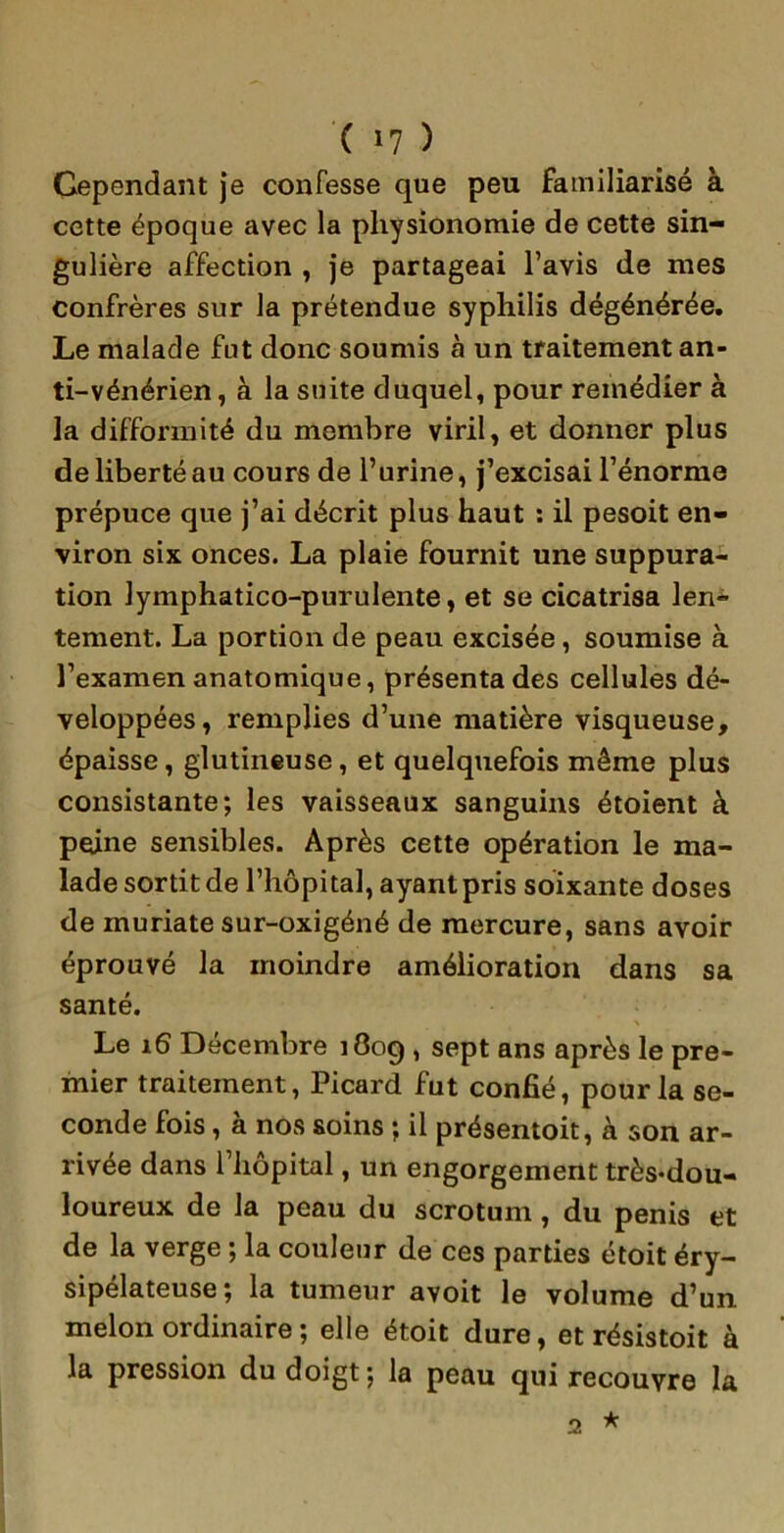 Gependant je confesse que peu familiarisé à cette époque avec la physionomie de cette sin- gulière affection , je partageai l’avis de mes confrères sur la prétendue syphilis dégénérée. Le malade fut donc soumis à un traitement an- ti-vénérien, à la suite duquel, pour remédier à la difformité du membre viril, et donner plus de liberté au cours de l’urine, j’excisai l’énorme prépuce que j’ai décrit plus haut : il pesoit en- viron six onces. La plaie fournit une suppura- tion lymphatico-purulente, et se cicatrisa len- tement. La portion de peau excisée, soumise à l’examen anatomique, présenta des cellules dé- veloppées, remplies d’une matière visqueuse, épaisse, glutineuse, et quelquefois même plus consistante; les vaisseaux sanguins étoient à peine sensibles. Après cette opération le ma- lade sortit de l’hôpital, ayant pris soixante doses de muriate sur-oxigéné de mercure, sans avoir éprouvé la moindre amélioration dans sa santé. * Le 16 Décembre 1809 , sept ans après le pre- mier traitement, Picard fut confié, pour la se- conde fois, à nos soins ; il présentoit, à son ar- rivée dans l’hôpital, un engorgement très*dou- loureux de la peau du scrotum , du pénis et de la verge ; la couleur de ces parties étoit éry- sipélateuse; la tumeur avoit le volume d’un melon ordinaire ; elle étoit dure, et résistoit à la pression du doigt; la peau qui recouvre la ★ 2