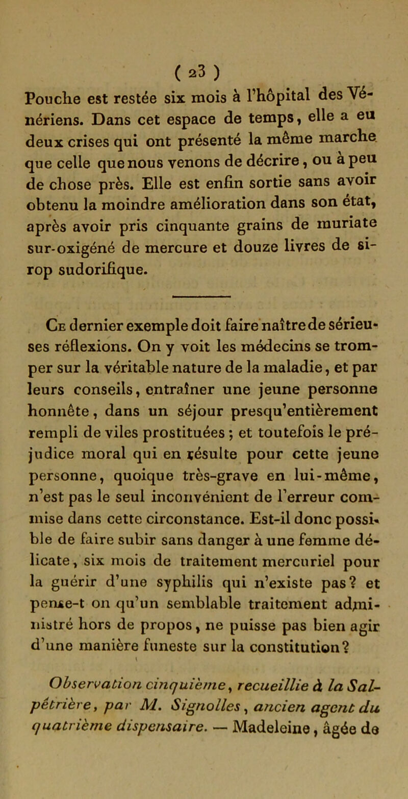 Pouche est restée six mois à l’hôpital des Vé- nériens. Dans cet espace de temps, elle a eu deux crises qui ont présenté la même marche que celle que nous venons de décrire, ou a peu de chose près. Elle est enfin sortie sans avoir obtenu la moindre amélioration dans son état, après avoir pris cinquante grains de munate sur-oxigéné de mercure et douze livres de si- rop sudorifique. Ce dernier exemple doit faire naître de sérieu- ses réflexions. On y voit les médecins se trom- per sur la véritable nature de la maladie, et par leurs conseils, entraîner une jeune personne honnête, dans un séjour presqu’entièrement rempli de viles prostituées ; et toutefois le pré- judice moral qui en résulte pour cette jeune personne, quoique très-grave en lui-même, n’est pas le seul inconvénient de l’erreur com- mise dans cette circonstance. Est-il donc possi- ble de faire subir sans danger à une femme dé- licate, six mois de traitement mercuriel pour la guérir d’une syphilis qui n’existe pas? et penxe-t on qu’un semblable traitement admi- nistré hors de propos, ne puisse pas bien agir d’une manière funeste sur la constitution? \ Observation cinquième, recueillie à la Sal- pétrière, par M. Signolles, ancien agent du quatrième dispensaire. — Madeleine, âgée de