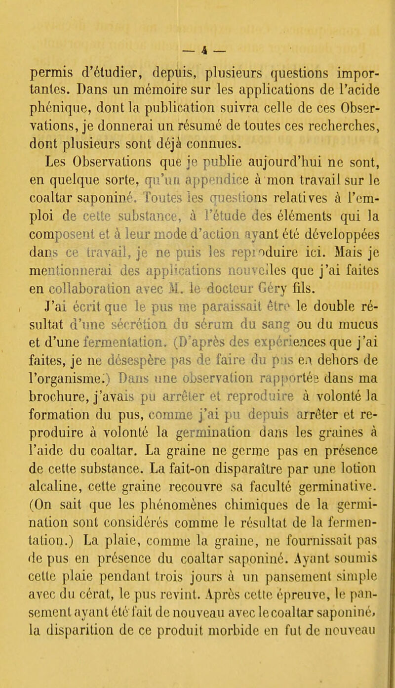 permis d’éludier, depuis, plusieurs (juestions impor- tantes. Dans un mémoire sur les applications de l’acide phénique, dont la publication suivra celle de ces Obser- vations, je donnerai un résumé de toutes ces recherches, dont plusieurs sont déjà connues. Les Observations que je publie aujourd’hui ne sont, en quelque sorte, qn’iiii appendice à mon travail sur le coaltar saponiné. Toutes les questions relatives à l’em- ploi de cette substance, à l’étude des éléments qui la composent et à leur mode d’action ayant été développées dans ce travail, je ne puis les repioduire ici. Mais je mentionnerai des applications nouvelles que j’ai faites en collaboration avec M. le docteur Géry fils. J’ai écrit que le pus me paraissait être le double ré- sultat d’une sécrétion du sérum du sang ou du mucus et d’une fermentation. (D’après des expériences que j’ai faites, je ne désespère pas de faire du pas en dehors de l’organisme;) Dans une observation rapjiortés dans ma brochure, j’avais pu arrêter et reproduire à volonté la formation du pus, comme j’ai pu depuis arrêter et re- produire à volonté la germination dans les gndnes à l’aide du coaltar. La graine ne germe pas en présence de cette substance. La fait-on disparaître par une lotion alcaline, cette graine recouvre sa faculté germinative. (On sait que les phénomènes chimiques de la germi- nation sont considérés comme le résultat de la fermen- tation.) La plaie, comme la graine, ne fournissait pas de pus en présence du coaltar saponiné. Ayant soumis cette plaie pendant trois jours à un pansement simple avec du cérat, le pus revint. Après cetic épreuve, le pan- sement ayant été fait de nouveau avec le coaltar saponiné^ la disparition de ce produit morbide en fut de nouveau