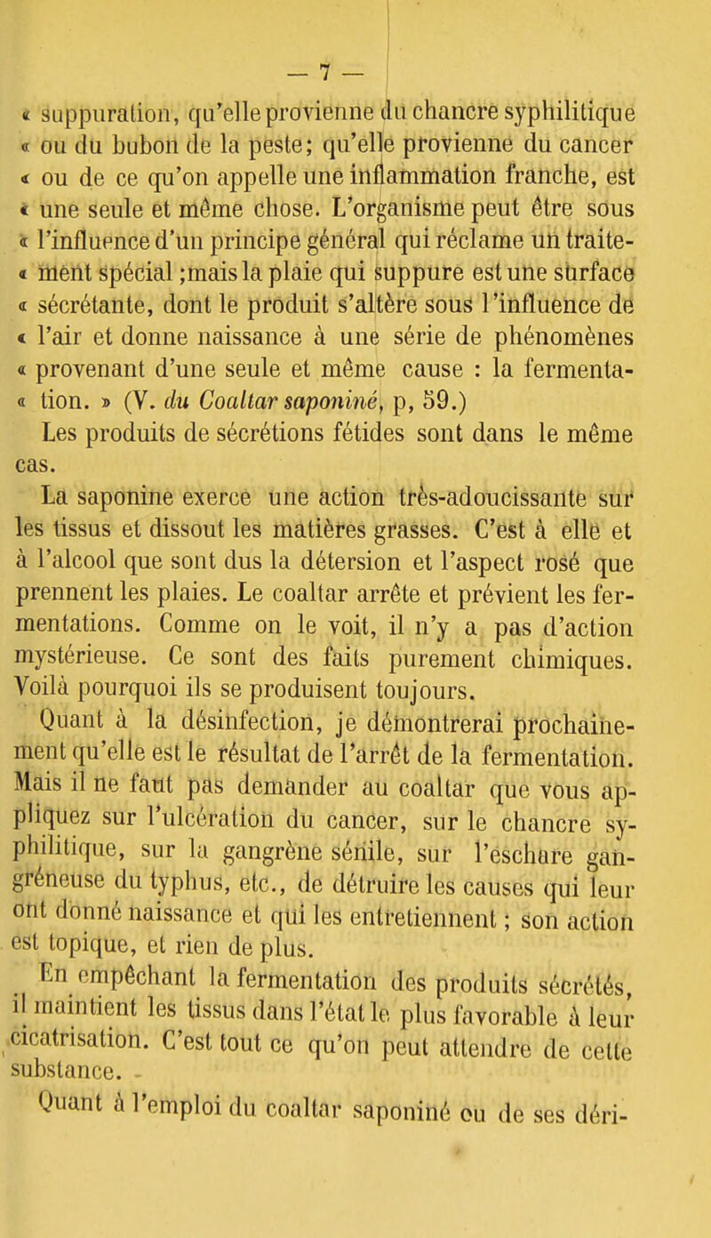 « SLippiiralion, qu’elle provienne du chancre syphilitique a ou du bubon de la peste; qu’elle provienne du cancer < ou de ce qu’on appelle une inflammation franche, est < une seule et même chose. L’organisme peut être sous « l’influence d’un principe général qui réclame un traite- « ment spécial ;mais la plaie qui suppure est une sürface <r sécrétante, dont le produit s’altère sous l’influence de < l’air et donne naissance à une série de phénomènes a provenant d’une seule et même cause : la fermenta- « tion. » (V. du Coaltar saponiné, p, 59.) Les produits de sécrétions fétides sont dans le même cas. La saponiné exerce une action très-adoucissante sur les tissus et dissout les matières grasses. C’est à elle et à l’alcool que sont dus la détersion et l’aspect rosé que prennent les plaies. Le coaltar arrête et prévient les fer- mentations. Comme on le voit, il n’y a pas d’action mystérieuse. Ce sont des faits purement chimiques. Voila pourquoi ils se produisent toujours. Quant à la désinfection, je démontrerai prochaine- ment qu elle est le résultat de l’arrêt de la fermentation. Mais il ne faut pas demander au coaltar que vous ap- pliquez sur l’ulcération du cancer, sur le chancre sy- philitique, sur la gangrène sénile, sur l’éschare gan- gréneuse du typhus, etc., de détruire les causes qui leur ont donné naissance et qui les entretiennent ; son action est topique, et rien de plus. En empêchant la fermentation des produits sécrétés, il maintient les tissus dans l’état le plus favorable à leur cicatrisation. C’est tout ce qu’on peut attendre de cette substance. Quant à l’emploi du coaltar saponiné ou de ses déri-