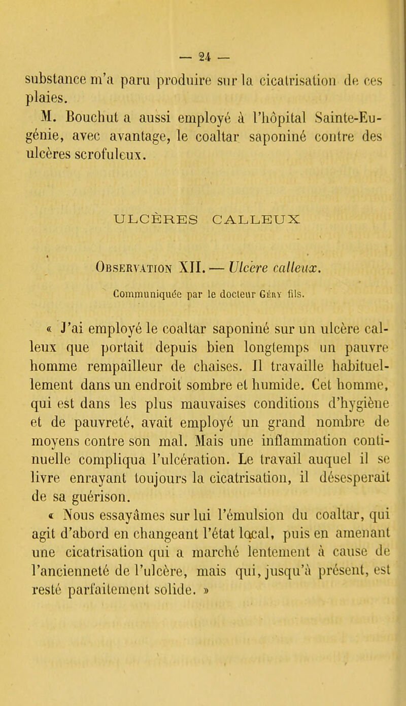 substance m’a paru produire sur la cicatrisation de ces plaies. M. Bouchut a aussi employé à l’hôpital Sainte-Eu- génie, avec avantage, le coaltar saponiné contre des ulcères scrofuleux. ULCÈRES CALLEUX Observation XII. — Ulcère calleux. Communiquée par le docleur Géry fils. « J’ai employé le coaltar saponiné sur un ulcère cal- leux que portait depuis bien longtemps un pauvre homme rempailleur de chaises. Il travaille habituel- lement dans un endroit sombre et humide. Cet homme, qui est dans les plus mauvaises conditions d’hygiène et de pauvreté, avait employé un grand nombre de moyens contre son mal. Mais une inflammation conti- nuelle compliqua l’ulcération. Le travail auquel il se livre enrayant toujours la cicatrisation, il désespérait de sa guérison. t Nous essayâmes sur lui l’émulsion du coaltar, qui agit d’abord en changeant l’état local, puis en amenant une cicatrisation qui a marché lentement à cause de l’ancienneté de l’ulcère, mais qui, jusqu’à présent, est resté parfaitement solide. »