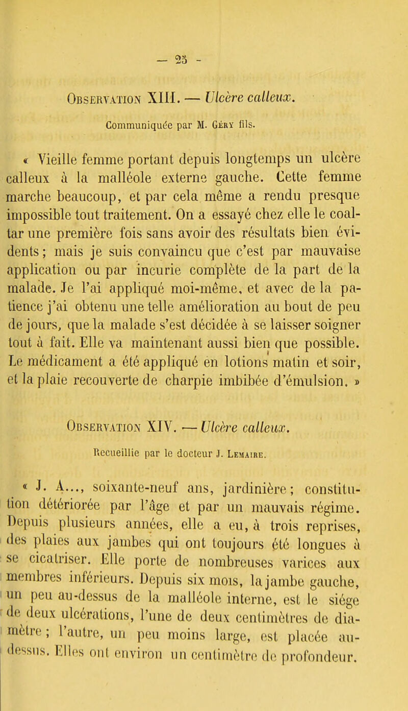 Observation XIH. — Ulcère calleux. Communiquée par M. Gérï lils. « Vieille femme portant depuis longtemps un ulcère calleux à la malléole externe gauche. Cette femme marche beaucoup, et par cela même a rendu presque impossible tout traitement. On a essayé chez elle le coal- tar une première fois sans avoir des résultats bien évi- dents ; mais je suis convaincu que c’est par mauvaise application ou par incurie complète de la part de la malade. Je l’ai appliqué moi-même, et avec de la pa- tience j’ai obtenu une telle amélioration au bout de peu de jours, que la malade s’est décidée à se laisser soigner tout à fait. Elle va maintenant aussi bien que possible. Le médicament a été appliqué en lotions matin et soir, et la plaie recouverte de charpie imbibée d’émulsion. » Observation XIV. [7/cère calleux. Recueillie par le docteur J. Lemaire. « J. A..., soixante-neuf ans, jardinière; constitu- tion détériorée par l’âge et par un mauvais régime. Depuis plusieurs années, elle a eu, à trois reprises, des plaies aux jambes qui ont toujours été longues à se cicatriser. Elle porte de nombreuses varices aux membres inférieurs. Depuis six mois, la jambe gauche, un peu au-dessus de la malléole interne, est le siège de deux ulcérations, l’une de deux centimètres de dia- mètre ; l’autre, un peu moins large, est placée an- dessus. Elles ont environ un centimètre de profondeur.