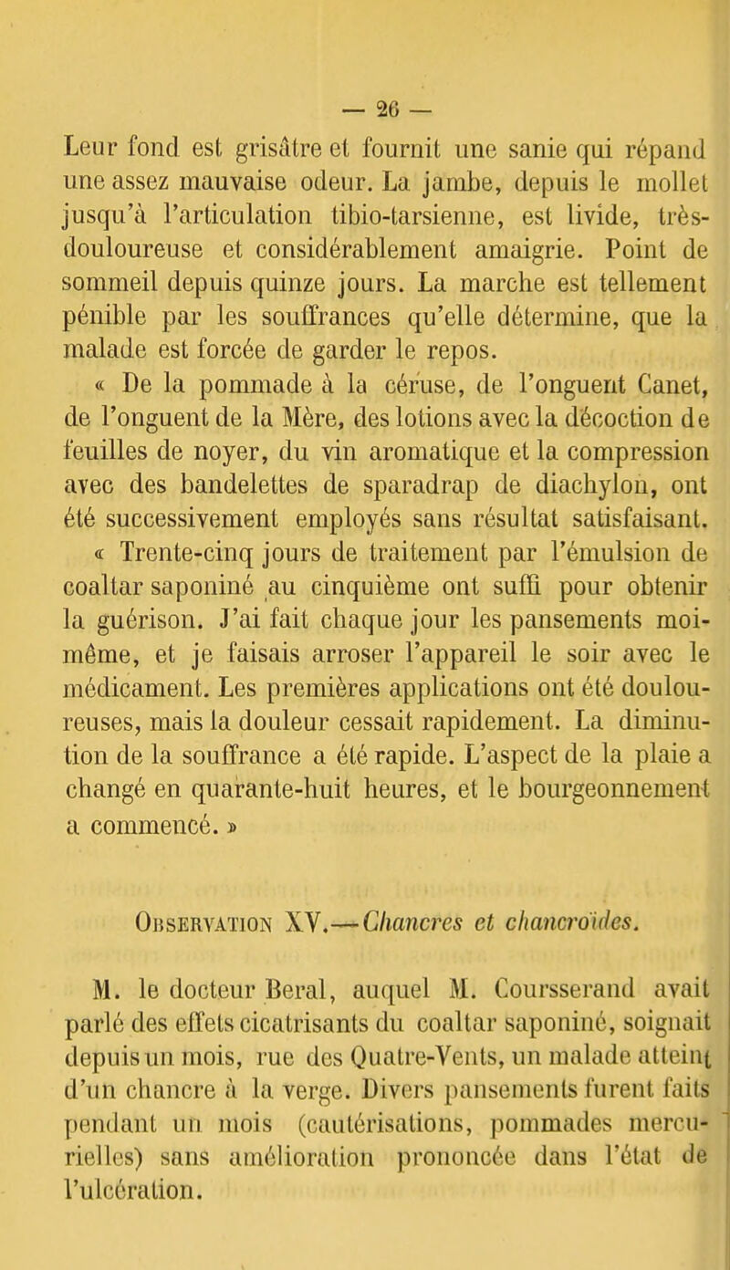 Leur fond est grisâtre et fournit une sanie qui répand une assez mauvaise odeur. La jambe, depuis le mollet jusqu’à l’articulation tibio-tarsienne, est livide, très- douloureuse et considérablement amaigrie. Point de sommeil depuis quinze jours. La marche est tellement pénible par les soulfrances qu’elle détermine, que la malade est forcée de garder le repos. « De la pommade à la céfuse, de l’onguent Canet, de l’onguent de la Mère, des lotions avec la décoction de feuilles de noyer, du vin aromatique et la compression avec des bandelettes de sparadrap de diacliylon, ont été successivement employés sans résultat satisfaisant. <£ Trente-cinq jours de traitement par l’émulsion de coaltar saponiné au cinquième ont suffi pour obtenir la guérison. J’ai fait chaque jour les pansements moi- même, et je faisais arroser l’appareil le soir avec le médicament. Les premières applications ont été doulou- reuses, mais la douleur cessait rapidement. La diminu- tion de la souffrance a été rapide. L’aspect de la plaie a changé en quarante-huit heures, et le bourgeonnement a commencé. » Observation XY.-—Chancres et chancroides. M. le docteur Beral, auquel M. Coursserand avait parlé des effets cicatrisants du coaltar saponiné, soignait depuis un mois, rue des Quatre-Vents, un malade atteint d’un chancre à la verge. Divers pansements furent faits pendant un mois (cautérisations, pommades mercu- rielles) sans amélioration prononcée dans l’état de l’ulcération.