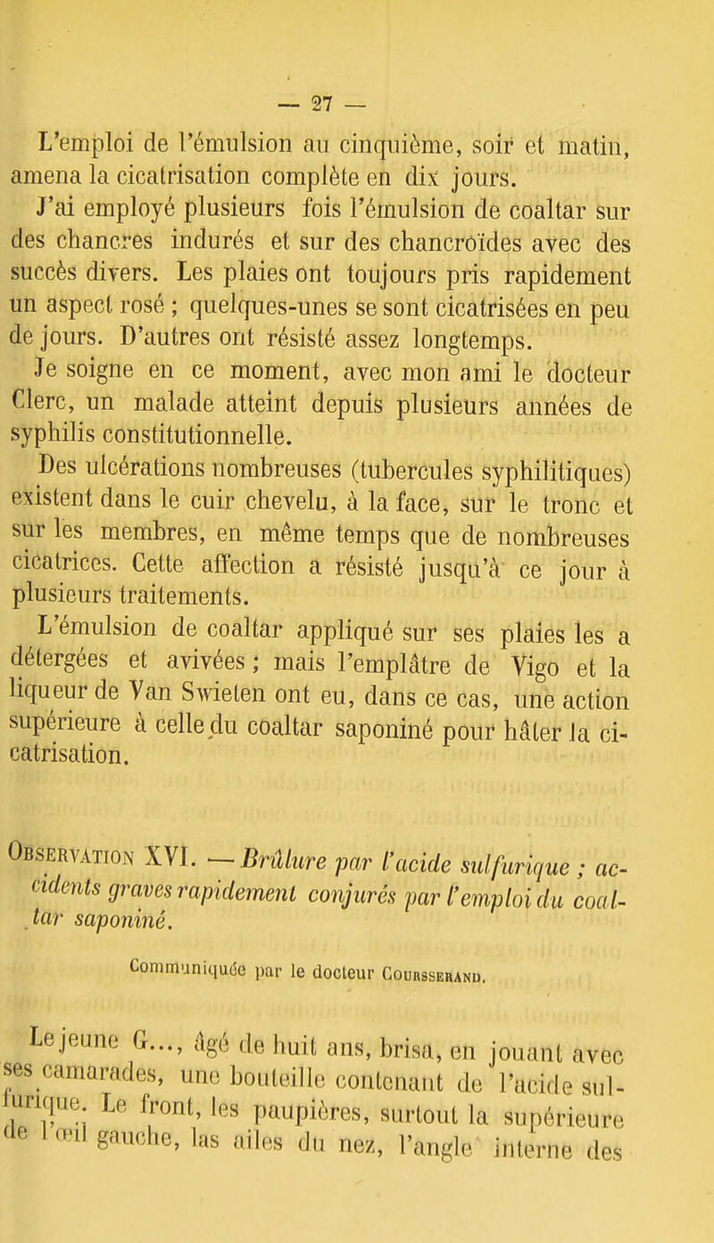 L’emploi de rémulsion au cinquième, soir et matin, amena la cicatrisation complète en dix jours. J’ai employé plusieurs fois l’émulsion de coaltar sur des chancres indurés et sur des chancroïdes avec des succès divers. Les plaies ont toujours pris rapidement un aspect rosé ; quelques-unes se sont cicatrisées en peu de jours. D’autres ont résisté assez longtemps. Je soigne en ce moment, avec mon ami le docteur Clerc, un malade atteint depuis plusieurs années de syphilis constitutionnelle. Des ulcérations nombreuses (tubercules syphilitiques) existent dans le cuir chevelu, à la face, sur le tronc et sur les membres, en même temps que de nombreuses cicatrices. Cette affection a résisté jusqu’cà ce jour à plusieurs traitements. L émulsion de coaltar appliqué sur ses plaies les a détergées et avivées ; mais l’emplâtre de Vigo et la liqueur de Van Swieten ont eu, dans ce cas, une action supérieure à celle du coaltar saponiné pour hâter la ci- catrisation. Observation XVI. ■ Brûkire par l’acide sidfurique ; ac- cidents graves rapidement conjurés par l’emploi du coal- tar saponiné. Communiquée par le docteur CounssEBANu. Lejeune C..., âgé de huit ans, brisa, en jouant avec ses camarades, une bouteille contenant de l’acide sul- ürique Le front, les paupières, surtout la supérieure de I oui gauche, las ailes du nez, l’angle interne des