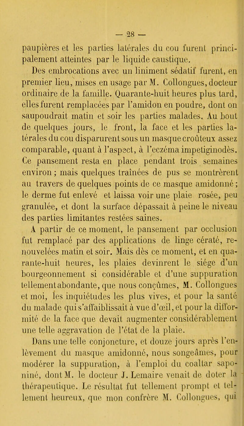 paupières et les parties latérales du cou furent princi- palement atteintes par le liquide caustique. Des embrocations avec un Uniment sédatif furent, en premier lieu, mises en usage par 3f. Collongues, docteur ordinaire de la famille. Quarante-huit heures plus tard, elles furent remplacées par l’amidon en poudre, dont on saupoudrait matin et soir les parties malades. Au bout de quelques jours, le front, la face et les parties la- térales du cou disparurent sous un masque croûteux assez comparable, quant à l’aspect, à l’eczéma impetiginodès. Ce pansement resta en place pendant trois semaines environ ; mais quelques traînées de pus se montrèrent au travers de quelques points de ce masque amidonné ; le derme fut enlevé et laissa voir une plaie rosée, peu granulée, et dont la surface dépassait à peine le niveau des parties limitantes restées saines. A partir de ce moment, le pansement par occlusion fut remplacé par des applications de linge cératé, re- nouvelées matin et soir. Mais dès ce moment, et en qua- rante-huit heures, les plaies devinrent le siège d’un bourgeonnement si considérable et d’une suppuration tellement abondante, que nous conçûmes, M . Collongues et moi, les inquiétudes les plus vives, et pour la santé du malade qui s’affaiblissait à vue d’œil, et pour la diffor- mité de la face que devait augmenter considérablement une telle aggravation de l’état de la plaie. Dans une telle conjoncture, et douze jours après l’en- lèvement du masque amidonné, nous songeâmes, pour modérer la suppuration, à l’emploi du coaltar sapo- | niné, dontM. le docteur .1. Lemaire venait de doter la -! thérapeutique. Le résultat fut tellement prompt et tel- ! lement heureux, que mon confrère M. Collongues, qui