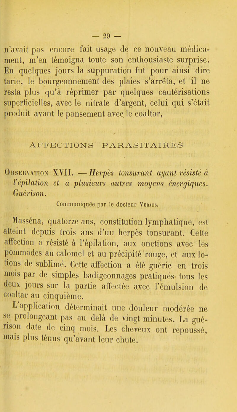 n’avait pas encore fait usage de ce nouveau médica- ment, m’en témoigna toute son enthousiaste surprise. En quelques jours la suppuration fut pour ainsi dire tarie, le bourgeonnement des plaies s’arrêta, et il ne resta plus qu’à réprimer par quelques cautérisations superficielles, avec le nitrate d’argent, celui qui s’était produit avant le pansement avec le coaltar, AFFECTIONS PARASITAIRES Observation XVII. —Herpès ionsurant aijant résisté à l’épilation et à plusieurs autres moyens énergiques. Guérison. Communiquée par le docteur Verjus, Masséna, quatorze ans, constitution lymphatique, est atteint depuis trois ans d’uu herpès tonsurant. Cette affection a résisté à l’épilation, aux onctions avec les pommades au calomel et au précipité rouge, et aux lo- tions de sublimé. Cette affection a été guérie en trois mois par de simples badigeonnages pratiqués- tous les deux jours sur la partie affectée avec l’émulsion de coaltar au cinquième. L application déterminait une douleur modérée ne se prolongeant pas au delà de vingt minutes. La gué- rison date de cinq mois. Les cheveux ont repoussé, mais plus ténus qu’avant leur chute.