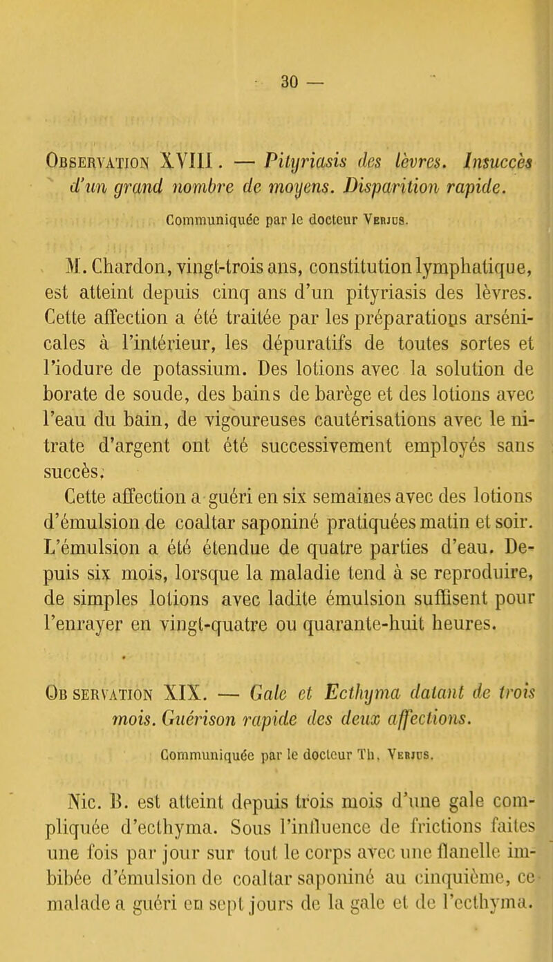 Observation XVIIl. — Pityriasis des lèvres. Insuccès d\m grand nombre de moyens. Disparition rapide. Communiquée par le docteur Verjds. M. Chardon, vingt-trois ans, constitution lymphatique, est atteint depuis cinq ans d’un pityriasis des lèvres. Cette affection a été traitée par les préparatiops arséni- cales à l’intérieur, les dépuratifs de toutes sortes et l’iodure de potassium. Des lotions avec la solution de borate de soude, des bains de barège et des lotions avec l’eau du bain, de vigoureuses cautérisations avec le ni- trate d’argent ont été successivement employés sans succès. Cette affection a guéri en six semaines avec des lotions d’émulsion de coaltar saponiné pratiquées matin et soir. L’émulsion a été étendue de quatre parties d’eau. De- puis six mois, lorsque la maladie tend à se reproduire, de simples lotions avec ladite émulsion suffisent pour l’enrayer en vingt-quatre ou quarante-huit heures. Ob servation XIX. — Gale et Ectlujma datant de trois mois. Guérison rapide des deux affections. Communiquée par le docteur Th. Verjos. Nie. B. est atteint depuis trois mois d’une gale com- pliquée d’ecthyma. Sous rinlliience de frictions faites une fois par jour sur tout le corps avec une llanelle im- bibée d’émulsion de coaltar saponiné au cinquième, ce malade a guéri eu sept jours de la gale et de l’ecthyma.