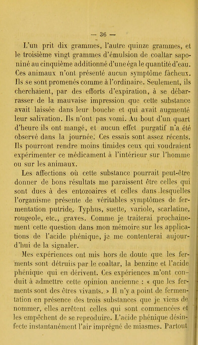 L’un prit dix grammes, l’autre quinze grammes, et le troisième vingt grammes d’émulsion de coaltar sapo- niné au cinquième additionné d’une éga le quantité d’eau. Ces animaux n’ont présenté aucun symptôme fâcheux. Ils se sont promenés comme à l’ordinaire. Seulement, ils cherchaient, par des efforts d’expiration, à se débar- rasser de la mauvaise impression que cette substance avait laissée dans leur bouche et qui avait augmenté leur salivation. Ils n’ont pas vomi. Au bout d’un quart d’heure ils ont mangé, et aucun effet purgatif n*a été observé dans la journée; Ces essais sont assez récents. Ils pourront rendre moins timides ceux qui voudraient expérimenter ce médicament à l’intérieur sur l’homme ou sur les animaux. Les affections où cette substance pourrait peut-être donner de bons résultats me paraissent être celles qui sont dues à des entozoaires et celles dans lesquelles l’organisme présente de véritables symptômes de fer- mentation putride. Typhus, suette, variole, scarlatine, rougeole, etc., graves. Comme je traiterai prochaine- ment cette question dans mon mémoire sur les applica- tions de l’acide phénique, je me contenterai aujour- d’hui de la signaler. Mes expériences ont mis hors de doute que les fer- ments sont détruits par le coaltar, la benzine et l’acide phénique qui en dérivent. Ces expériences m’ont con- duit à admettre cette opinion ancienne : « que les fer- ments sont des êtres vivants. » 11 n’y a point de fermen- tation en présence des trois substances que je viens de nommer, elles arrêtent celles qui sont commencées et les empêchent de se reproduire. L’acide phénique désin- fecte instantanément l’air imprégné de miasmes. Partout