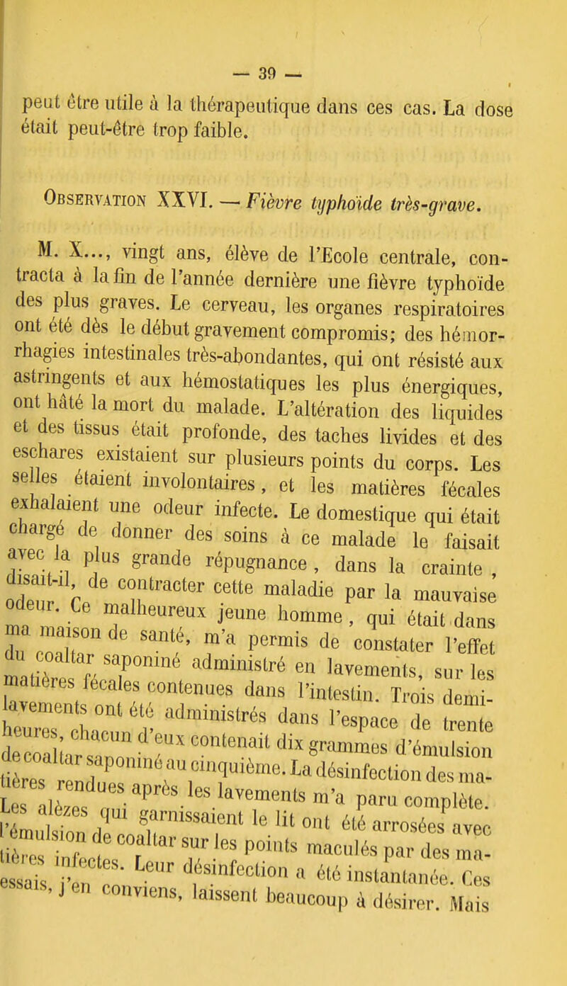 peut être utile à la lliérapeuüque dans ces cas. La dose était peut-être trop faible. Observation XXVI. — Fièvre typhoïde très-grave. M. X..., vingt ans, elève de l’Ecole centrale, con- tracta a la lin de 1 année dernière une lièvre typhoïde des plus graves. Le cerveau, les organes respiratoires ont été dès le début gravement compromis; des hémor- rhagies intestinales très-abondantes, qui ont résisté aux astringents et aux hémostatiques les plus énergiques, ont hâté la mort du malade. L’altération des liquides et des tissus était profonde, des taches livides et des eschares existaient sur plusieurs points du corps. Les selles étaient involontaires, et les matières fécales edalaienl une odeur infecte. Le domestique qui était charge de donner des soins à ce malade le faisait dkvt U répugnance, dans la crainte , odeur. Ce malheureux jeune homme, qui était dans ™ ma.sonde santé, m’a permis de constatèri’effel du coaltar saponiné administré en lavements, sur les ahères fecales contenues dans l’intestin. Trois demi- 1“ * ï* decra Lnr s?r T d’émulsion iCs enZr’f ‘des ma- Les IlèZ P''™ l’e^Llsion d ont été arrosées avec lié]-os i f 1 maculés par des ma- essais 1’™ en a été instantanée. Ces >>ms, J en conviens, laissent beaucoup à dé.sirer. Mais