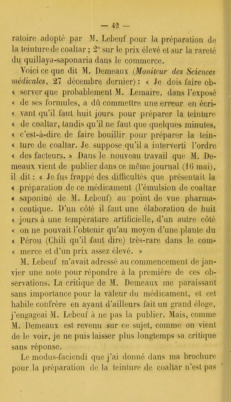 ratoire adopté par M. Lebeuf pour la préparation de la teinture de coaltar ; 2 sur le prix élevé et sur la rareté du quillaya-saponaria dans le commerce. Voici ce que dit M. Demeaux (Moniteur des Sciences médicales, 27 décembre dernier) : « Je dois faire ob- « server que probablement M. Lemaire, dans l’exposé « de ses formules, a dû commettre une erreur en écri- « vaut qu’il faut huit jours pour préparer la teinture « de coaltar, tandis qu’il ne faut que quelques minutes, « c’est-à-dire de faire bouillir pour préparer la tein- « ture de coaltar. Je suppose qu’il a interverti l’ordre des facteurs. » Dans le nouveau travail que M. De- meaux vient de publier dans ce même journal (16 mai), il dit : « Je fus frappé des difficultés que présentait la « préparation de ce médicament (l’émulsion de coaltar « saponiné de M . Lebeuf) au point de vue pharma- <i ceutique. D’un côté il faut une élaboration de huit « jours à une température artificielle, d’un autre côté « on ne pouvait l’obtenir qu’au moyen d’une plante du « Pérou (Chili qu’il faut dire) très-rare dans le com- « merce et d’un prix assez élevé. » M. Lebeuf m’avait adressé au commencement de jan- vier une note pour répondre à la première de ces ob- servations. La critique de M. Demeaux me paraissant sans importance pour la valeur du médicament, et cet habile confrère en ayant d’ailleurs fait un grand éloge, j’engageai M. Lebeuf à ne pas la publier. 3Iais, comme M. Demeaux est revenu sur ce sujet, comme on vient de le voir, je ne puis laisser plus longtemps sa critique sans réponse. Le modus-faciendi que j’ai donné dans ma brochure pour la préparation d(i la teinture de coaltar n’est pas