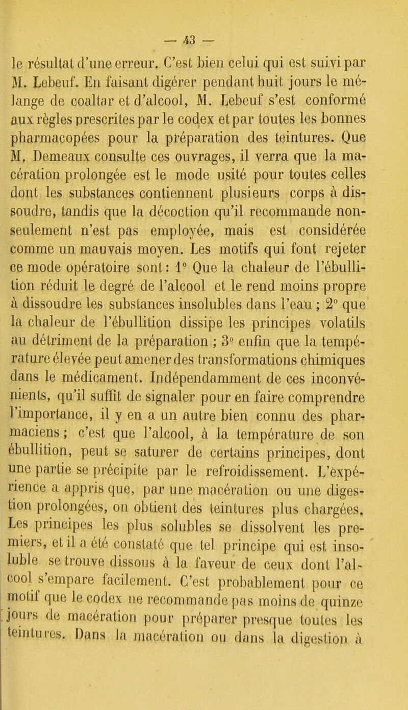 le résiütauriine erreur. C’esl bien celui qui est suivi par M. Lebeuf. En faisant digérer pendant huit jours le mé- lange de coaltar et d’alcool, M. Lebeuf s’est conformé aux règles prescrites par le codex et par toutes les bonnes pharmacopées pour la préparation des teintures. Que 31, Demeaux consulte ces ouvrages, il verra que la ma- cération prolongée est le mode usité pour toutes celles dont les substances contiennent plusieurs corps à dis- soudre, tandis que la décoction qu’il recommande non- seulement n’est pas employée, mais est considérée comme un mauvais moyen. Les motifs qui font rejeter ce mode opératoire sont: 1° Que la chaleur de l’ébulli- tion réduit le degré de l’alcool et le rend moins propre à dissoudre les substances insolubles dans l’eau ; 2° que la chaleur de l’ébullition dissipe les principes volatils au détriment de la préparation ; 3“ enfin que la tempé- rature élevée peut amener des transformations chimiques dans le médicament. Indépendamment de ces inconvé- nients, qu’il suffit de signaler pour en faire comprendre l’importance, il y en a un ciutre bien connu des phar- maciens ; c’est que l’alcool, à la température de son ébullition, peut se saturer de certains principes, dont une partie se précipite par le refroidissement. L’expé- rience a appris que, par une macération ou une diges- tion prolongées, on obtient des teintures plus chargées. Les principes les plus solubles se dissolvent les pre- miers, et il a été constaté que tel principe qui est inso- luble se trouve dissous à la laveur de ceux dont l’al- cool s empare facilement. C’est probablement pour ce motif que le codex ne recommande pas moins de quinze jours de macération pour préparer pi'esque toutes les teintures. Dans la macération ou dans la digestion à