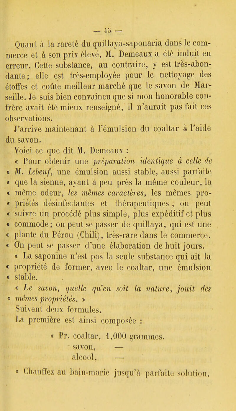 Quant à la rareté du quillaya-saponaria dans le com- merce et à son prix élevé, M. Demeaux a été induit en erreur. Cette substance, au contraire, y est très-abon- dante; elle est très-employée pour le nettoyage des étoffes et coûte meilleur marché que le savon de Mar- seille. Je suis bien convaincu que si mon honorable con- frère avait été mieux renseigné, il n’aurait pas fait ces observations. J’arrive maintenant à l’émulsion du coaltar à l’aide du savon. Voici ce que dit M. Demeaux : « Pour obtenir une préparation identique à celle de € M. Lebeuf, une émulsion aussi stable, aussi parfaite « que la sienne, ayant à peu près la même couleur, la < même odeur, les memes caractères, les mêmes pro- <i priétés désinfectantes et thérapeutiques , on peut « suivre un procédé plus simple, plus expéditif et plus « commode; on peut se passer de quillaya, qui est une « plante du Pérou (Chili), très-rare dans le commerce. < On peut se passer d’une élaboration de huit jours. <t La saponine n’est pas la seule substance qui ait la < propriété de former, avec le coaltar, une émulsion < stable. < Le savon, quelle qu'en soit la nature, jouit des « mêmes propriétés. » Suivent deux formules. J.a première est ainsi composée ; « Pr. coaltar, 1,000 grammes, savon, — alcool, — « Chauffez au bain-marie jusqu’à parfaite solution.